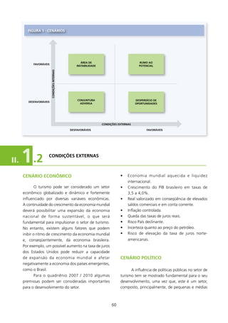 fIgURA 1 - CENÁRIOs




                                                     ÁREA DE                             RUMO AO
            fAVORÁVEIs
                                                  INsTABIlIDADE                          POTENCIAl
                         CONDIçõEs INTERNAs




                                                  CONJUNTURA                           DEsPERDíCIO DE
         DEsfAVORÁVEIs
                                                   ADVERsA                             OPORTUNIDADEs




                                                                  CONDIçõEs EXTERNAs

                                              DEsfAVORÁVEIs                                   fAVORÁVEIs




II.   1 .2           CONDIçõEs EXTERNAs



      CENÁRIO ECONôMICO                                                      •    Economia mundial aquecida e liquidez
                                                                                  internacional.
              O turismo pode ser considerado um setor                        •    Crescimento do PIB brasileiro em taxas de
      econômico globalizado e dinâmico e fortemente                               3,5 a 4,0%.
      influenciado por diversas variáveis econômicas.                        •    Real valorizado em conseqüência de elevados
      A continuidade do crescimento da economia mundial                           saldos comerciais e em conta corrente.
      deverá possibilitar uma expansão da economia                           •    Inflação controlada.
      nacional de forma sustentável, o que será                              •    Queda das taxas de juros reais.
      fundamental para impulsionar o setor de turismo.                       •    Risco País declinante.
      No entanto, existem alguns fatores que podem                           •    Incerteza quanto ao preço do petróleo.
      inibir o ritmo de crescimento da economia mundial                      •    Risco de elevação da taxa de juros norte-
      e, conseqüentemente, da economia brasileira.                                americanas.
      Por exemplo, um possível aumento na taxa de juros
      dos Estados Unidos pode reduzir a capacidade
      de expansão da economia mundial e afetar                               CENÁRIO POlíTICO
      negativamente a economia dos países emergentes,
      como o Brasil.                                                               A influência de políticas públicas no setor de
              Para o quadriênio 2007 / 200 algumas                          turismo tem se mostrado fundamental para o seu
      premissas podem ser consideradas importantes                           desenvolvimento, uma vez que, este é um setor,
      para o desenvolvimento do setor.                                       composto, principalmente, de pequenas e médias



                                                                        60
 