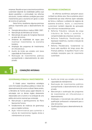 empresas. Ressalta-se que o crescimento econômico           REfORMAs ECONôMICAs
      sustentável depende da estabilidade política que
      deverá possibilitar a continuidade nas reformas                   As reformas econômicas avançaram pouco
      estruturais, criando melhores condições para atrair         no Brasil nos últimos anos. Para os próximos anos é
      investimentos para a economia em geral e o setor            fundamental que estas reformas sejam realizadas
      de turismo em particular.                                   de forma a melhorar o ambiente de negócios de
             Desta forma, ressaltamos algumas premissas           economia brasileira. Assim, o crescimento
      políticas importantes para o desenvolvimento do             sustentável também depende da aprovação
      setor:                                                      das reformas microeconômicas como:
      • Transição democrática e madura 2006 / 2007.               •   Reforma Tributária: redução da carga
      • Manutenção do Ministério do Turismo.
                                                                      tributária de forma a aumentar a
      • Manutenção do apoio do Congresso Nacional
                                                                      competitividade das empresas nacionais.
           ao setor de turismo.
                                                                  •   Reforma Trabalhista: flexibilização da
      • Ambiente de estabilidade de regras para
                                                                      legislação trabalhista, visando à redução da
           incentivar investimentos na economia
                                                                      informalidade.
           brasileira.
      • Ampliação dos programas de investimentos                  •   Reforma Previdenciária: fundamental na
           em infra-estrutura.                                        busca pelo equilíbrio de longo prazo das
      • Auxílio da União aos estados com baixa                        finanças públicas. O equilíbrio fiscal é uma
           capacidade de financiamento.                               condição necessária para ter crescimento
      • Realização de investimentos públicos                          sustentável.
           acompanhando o desenvolvimento do setor
           privado.




II.   1 .3            CONDIçõEs INTERNAs



      gOVERNANçA PÚBlICA E INVEsTIMENTOs                          •   Auxílio da União aos estados com baixa
                                                                      capacidade de endividamento.
            O Estado possui importância estratégica               •   Realização de investimentos públicos
      como formulador de políticas públicas e indutor do              acompanhando o desenvolvimento do setor
      desenvolvimento do turismo no Brasil. Neste cenário,            privado.
      o Ministério do Turismo possui papel relevante na           •   Manutenção e aceleração dos programas
      articulação com os demais órgãos diretamente                    de investimentos em infra-estrutura e
      relacionados com o turismo e na condução de uma                 desenvolvimento.
      política de turismo nacional que contemple:                 •   Ampliação e manutenção das políticas de
      •   Manutenção e aperfeiçoamento do Plano                       qualificação profissional e empresarial para o
          Nacional de Turismo.                                        setor de turismo.
      •   Fortalecimento de instâncias de governança              •   Qualificação local para o desenvolvimento do
          para as regiões turísticas.                                 turismo.
      •   Ação interministerial para aumentar o
          volume de investimentos ligados direta e
          indiretamente ao turismo.



                                                             6
 
