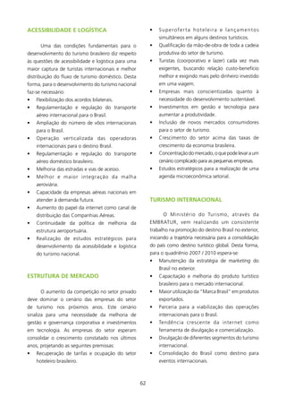ACEssIBIlIDADE E lOgísTICA                                •   Superoferta hoteleira e lançamentos
                                                              simultâneos em alguns destinos turísticos.
      Uma das condições fundamentais para o               •   Qualificação da mão-de-obra de toda a cadeia
desenvolvimento do turismo brasileiro diz respeito            produtiva do setor de turismo.
às questões de acessibilidade e logística para uma        •   Turistas (coorporativo e lazer) cada vez mais
maior captura de turistas internacionais e melhor             exigentes, buscando relação custo-benefício
distribuição do fluxo de turismo doméstico. Desta             melhor e exigindo mais pelo dinheiro investido
forma, para o desenvolvimento do turismo nacional             em uma viagem.
faz-se necessário:                                        •   Empresas mais conscientizadas quanto à
•   Flexibilização dos acordos bilaterais.                    necessidade do desenvolvimento sustentável.
•   Regulamentação e regulação do transporte              •   Investimentos em gestão e tecnologia para
    aéreo internacional para o Brasil.                        aumentar a produtividade.
•   Ampliação do número de vôos internacionais            •   Inclusão de novos mercados consumidores
    para o Brasil.                                            para o setor de turismo.
•   Operação verticalizada das operadoras                 •   Crescimento do setor acima das taxas de
    internacionais para o destino Brasil.                     crescimento da economia brasileira.
•   Regulamentação e regulação do transporte              •   Concentração do mercado, o que pode levar a um
    aéreo doméstico brasileiro.                               cenário complicado para as pequenas empresas.
•   Melhoria das estradas e vias de acesso.               •   Estudos estratégicos para a realização de uma
•   Melhor e maior integração da malha                        agenda microeconômica setorial.
    aeroviária.
•   Capacidade da empresas aéreas nacionais em
    atender à demanda futura.                             TURIsMO INTERNACIONAl
•   Aumento do papel da internet como canal de
    distribuição das Companhias Aéreas.                         O Ministério do Turismo, através da
•   Continuidade da política de melhoria da               EMBRATUR, vem realizando um consistente
    estrutura aeroportuária.                              trabalho na promoção do destino Brasil no exterior,
•   Realização de estudos estratégicos para               iniciando a trajetória necessária para a consolidação
    desenvolvimento da acessibilidade e logística         do país como destino turístico global. Desta forma,
    do turismo nacional.                                  para o quadriênio 2007 / 200 espera-se:
                                                          •   Manutenção da estratégia de marketing do
                                                              Brasil no exterior.
EsTRUTURA DE MERCADO                                      •   Capacitação e melhoria do produto turístico
                                                              brasileiro para o mercado internacional.
      O aumento da competição no setor privado            •   Maior utilização da “Marca Brasil” em produtos
deve dominar o cenário das empresas do setor                  exportados.
de turismo nos próximos anos. Este cenário                •   Parceria para a viabilização das operações
sinaliza para uma necessidade da melhoria de                  internacionais para o Brasil.
gestão e governança corporativa e investimentos           •   Tendência crescente da internet como
em tecnologia. As empresas do setor esperam                   ferramenta de divulgação e comercialização.
consolidar o crescimento constatado nos últimos           •   Divulgação de diferentes segmentos do turismo
anos, projetando as seguintes premissas:                      internacional.
•   Recuperação de tarifas e ocupação do setor            •   Consolidação do Brasil como destino para
    hoteleiro brasileiro.                                     eventos internacionais.



                                                     62
 