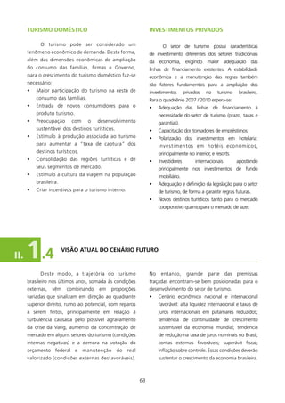 TURIsMO DOMésTICO                                       INVEsTIMENTOs PRIVADOs

            O turismo pode ser considerado um                        O setor de turismo possui características
      fenômeno econômico de demanda. Desta forma,             de investimento diferentes dos setores tradicionais
      além das dimensões econômicas de ampliação              da economia, exigindo maior adequação das
      do consumo das famílias, firmas e Governo,              linhas de financiamento existentes. A estabilidade
      para o crescimento do turismo doméstico faz-se          econômica e a manutenção das regras também
      necessário:                                             são fatores fundamentais para a ampliação dos
      •   Maior participação do turismo na cesta de           investimentos       privados   no   turismo   brasileiro.
          consumo das famílias.                               Para o quadriênio 2007 / 200 espera-se:
      •   Entrada de novos consumidores para o                •    Adequação das linhas de financiamento à
          produto turismo.                                         necessidade do setor de turismo (prazo, taxas e
      •   Preocupação      com    o    desenvolvimento             garantias).
          sustentável dos destinos turísticos.                •    Capacitação dos tomadores de empréstimos.
      •   Estímulo à produção associada ao turismo            •    Polarização dos investimentos em hotelaria:
          para aumentar a “taxa de captura” dos                    investimentos em hotéis econômicos,
          destinos turísticos.                                     principalmente no interior, e resorts.
      •   Consolidação das regiões turísticas e de            •    Investidores        internacionais       apostando
          seus segmentos de mercado.                               principalmente nos investimentos de fundo
      •   Estímulo à cultura da viagem na população                imobiliário.
          brasileira.                                         •    Adequação e definição da legislação para o setor
      •   Criar incentivos para o turismo interno.                 de turismo, de forma a garantir regras futuras.
                                                              •    Novos destinos turísticos tanto para o mercado
                                                                   coorporativo quanto para o mercado de lazer.




II.   1 .4              VIsãO ATUAl DO CENÁRIO fUTURO



            Deste modo, a trajetória do turismo               No    entanto,       grande    parte das premissas
      brasileiro nos últimos anos, somada às condições        traçadas encontram-se bem posicionadas para o
      externas,     vêm   combinando   em   proporções        desenvolvimento do setor de turismo.
      variadas que sinalizam em direção ao quadrante          •    Cenário econômico nacional e internacional
      superior direito, rumo ao potencial, com reparos             favorável: alta liquidez internacional e taxas de
      a serem feitos, principalmente em relação à                  juros internacionais em patamares reduzidos;
      turbulência causada pelo possível agravamento                tendência de continuidade de crescimento
      da crise da Varig, aumento da concentração de                sustentável da economia mundial; tendência
      mercado em alguns setores do turismo (condições              de redução na taxa de juros nominais no Brasil;
      internas negativas) e a demora na votação do                 contas externas favoráveis; superávit fiscal;
      orçamento federal e manutenção do real                       inflação sobre controle. Essas condições deverão
      valorizado (condições externas desfavoráveis).               sustentar o crescimento da economia brasileira.



                                                         63
 