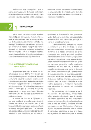 Salienta-se, por conseguinte, que as                    o setor de turismo. Isso permite que se compare
      previsões geradas a partir do modelo contemplam               o comportamento do mercado para diferentes
      o comportamento da política macroeconômica e, em              expectativas de política econômica, conforme será
      particular, a que diz respeito à política voltada para        esclarecido mais adiante.




II.   2 .1            METODOlOgIA



            Nesta seção são discutidos os aspectos                  qualificada e mão-de-obra não qualificada;
      metodológicos envolvidos, inicialmente, na                    gastos do Governo e nível de tecnologia; todos
      geração das previsões para as metas do PNT.                   relacionados ao setor de turístico, para gerar a
      São destacados os procedimentos adotados nas                  oferta de unidade de turismo.
      previsões de cada uma das variáveis estruturais                      O lado da demanda agregada por turismo
      que alimentam o modelo agregado de oferta e                   é alimentado por três modelos, os quais
      demanda por turismo e também é explicado o                    representam demanda internacional, demanda
      método utilizado, a fim de se introduzir incerteza            doméstica e o modelo simultâneo de oferta
      nas previsões realizadas. Os critérios adotados para          e demanda por turismo em nível municipal.
      cada variável são explicados separadamente.                   A demanda internacional é afetada por gastos em
                                                                    marketing internacional e pela taxa de câmbio.
                                                                    A demanda doméstica é determinada por gastos
      2.1.1. MODElOs UTIlIzADOs NAs                                 em marketing doméstico e pelo crescimento
             sIMUlAçõEs                                             econômico do País. Por fim, o modelo de
                                                                    equações simultâneas para oferta e demanda
            As previsões feitas para as metas do PNT                por turismo em nível municipal capta os efeitos
      referentes ao período 2007 a 200 tiveram por                 de variáveis específicas de cada localidade sobre
      base o modelo agregado de oferta e demanda                    o turismo. Entre essas variáveis estão o preço
      por turismo, o qual foi construído para monitorar             do turismo, violência, nível de educação, infra-
      e simular as metas do PNT. A descrição detalhada              estrutura básica e turística, presença de praias
      do modelo agregado encontra-se no trabalho de                 e várias outras que se mostraram importantes
      Monitoramento do PNT, realizado anteriormente                 para determinar o turismo nos municípios
      pelo CET / UnB para o Ministério do Turismo.                  brasileiros.
      Apresenta-se, a seguir, uma breve discussão                          As simulações são geradas a partir
      sobre cada uma das equações que alimentam o                   de    variáveis     de    conjuntura,        representadas
      modelo agregado.                                              pelos seguintes elementos: taxa de câmbio,
            A oferta de turismo é representada                      crescimento econômico do País, investimento
      por uma função de produção para o setor de                    privado no turismo, além das ações de políticas
      turismo. Essa função foi calibrada para o ano                 para o setor de turismo, conforme definidas
      base de 2002, último ano com resultados oficiais              n o o r ç a m e n t o d o M i n i s t é r i o d o Tu r i s m o .
      de censos divulgados pelo IBGE. Ela combina:                  A partir de previsões realizadas para as variáveis
      fatores de produção, representados por capital;               de conjuntura econômica e para a evolução
      trabalho, o qual foi dividido em mão-de-obra                  do orçamento do Ministério para o período




                                                               66
 