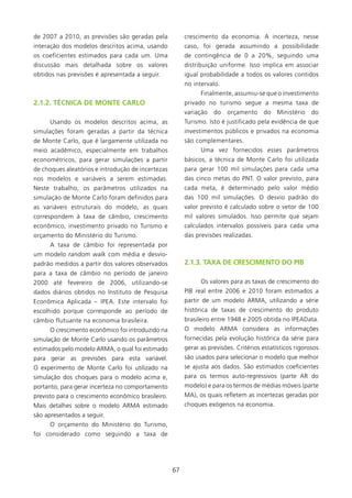 de 2007 a 200, as previsões são geradas pela            crescimento da economia. A incerteza, nesse
interação dos modelos descritos acima, usando            caso, foi gerada assumindo a possibilidade
os coeficientes estimados para cada um. Uma              de contingência de 0 a 20%, seguindo uma
discussão mais detalhada sobre os valores                distribuição uniforme. Isso implica em associar
obtidos nas previsões é apresentada a seguir.            igual probabilidade a todos os valores contidos
                                                         no intervalo.
                                                               Finalmente, assumiu-se que o investimento
2.1.2. TéCNICA DE MONTE CARlO                            privado no turismo segue a mesma taxa de
                                                         variação   do   orçamento     do   Ministério    do
      Usando os modelos descritos acima, as              Turismo. Isto é justificado pela evidência de que
simulações foram geradas a partir da técnica             investimentos públicos e privados na economia
de Monte Carlo, que é largamente utilizada no            são complementares.
meio acadêmico, especialmente em trabalhos                     Uma vez fornecidos esses parâmetros
econométricos, para gerar simulações a partir            básicos, a técnica de Monte Carlo foi utilizada
de choques aleatórios e introdução de incertezas         para gerar 00 mil simulações para cada uma
nos modelos e variáveis a serem estimadas.               das cinco metas do PNT. O valor previsto, para
Neste trabalho, os parâmetros utilizados na              cada meta, é determinado pelo valor médio
simulação de Monte Carlo foram definidos para            das 00 mil simulações. O desvio padrão do
as variáveis estruturais do modelo, as quais             valor previsto é calculado sobre o vetor de 00
correspondem à taxa de câmbio, crescimento               mil valores simulados. Isso permite que sejam
econômico, investimento privado no Turismo e             calculados intervalos possíveis para cada uma
orçamento do Ministério do Turismo.                      das previsões realizadas.
      A taxa de câmbio foi representada por
um modelo random walk com média e desvio-
padrão medidos a partir dos valores observados           2.1.3. TAXA DE CREsCIMENTO DO PIB
para a taxa de câmbio no período de janeiro
2000 até fevereiro de 2006, utilizando-se                      Os valores para as taxas de crescimento do
dados diários obtidos no Instituto de Pesquisa           PIB real entre 2006 e 200 foram estimados a
Econômica Aplicada – IPEA. Este intervalo foi            partir de um modelo ARMA, utilizando a série
escolhido porque corresponde ao período de               histórica de taxas de crescimento do produto
câmbio flutuante na economia brasileira.                 brasileiro entre 948 e 2005 obtida no IPEAData.
      O crescimento econômico foi introduzido na         O modelo ARMA considera as informações
simulação de Monte Carlo usando os parâmetros            fornecidas pela evolução histórica da série para
estimados pelo modelo ARMA, o qual foi estimado          gerar as previsões. Critérios estatísticos rigorosos
para gerar as previsões para esta variável.              são usados para selecionar o modelo que melhor
O experimento de Monte Carlo foi utilizado na            se ajusta aos dados. São estimados coeficientes
simulação dos choques para o modelo acima e,             para os termos auto-regressivos (parte AR do
portanto, para gerar incerteza no comportamento          modelo) e para os termos de médias móveis (parte
previsto para o crescimento econômico brasileiro.        MA), os quais refletem as incertezas geradas por
Mais detalhes sobre o modelo ARMA estimado               choques exógenos na economia.
são apresentados a seguir.
      O orçamento do Ministério do Turismo,
foi considerado como seguindo a taxa de




                                                    67
 
