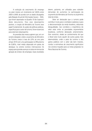 A evolução do crescimento do emprego                   devem, portanto, ser utilizados para subsidiar
no setor mostra um incremento de 5,85% entre                 demandas de aumentos na participação do
2003 e 2004, de acordo com os dados divulgados               orçamento do Ministério do Turismo no orçamento
pela Relação Anual de Informações Sociais – RAIS,            total da União.
que foram reportados no Quadro 0 do Capítulo I                    Deve ser destacado que o turismo pode
deste documento. Para esse desempenho                        contribuir muito para o combate à pobreza e para
positivo, a criação do Ministério do Turismo teve            a desconcentração da renda brasileira, reduzindo
papel fundamental. As ações de políticas públicas,           desigualdades. Isso corrobora a importância do
específicas para o setor de turismo, foram essenciais        setor estar entre as prioridades orçamentárias
para este bom desempenho.                                    brasileiras, conforme destacado anteriormente.
      As previsões das metas sugerem que, em um              Este raciocínio, aliado ao conhecimento de que
cenário desejável, onde o orçamento do Ministério            o Brasil está muito aquém de outros países mais
do Turismo cresce à taxa de 23% ao ano para                  desenvolvidos, onde o peso do turismo e dos
atingir 200 com uma participação no PIB próxima             gastos públicos com o setor são bem maiores,
de 0,06%, nível médio observado em países de                 conduz a estimativas de crescimento significativo
destaque no cenário turístico internacional, há              nos cenários traçados para as metas propostas no
espaço para grandes avanços no setor em termos de            Plano Nacional de Turismo.
geração de renda e de empregos. Esses resultados




                                                        84
 