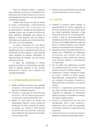 Deve ser ampliada também a integração                  4 Adequar a estrutura do Ministério para atender
entre o Ministério do Turismo e os Ministérios afins,            às novas demandas do turismo nacional.
particularmente do Meio Ambiente, da Cultura e
da Integração Nacional, bem como, dos respectivos
instrumentos de gestão.                                      1.1.2. gEsTãO
      Também deve avançar, em todas as esferas
de gestão e administração, o desenvolvimento                 4 Fortalecer as parcerias público privadas no
e implementação dos mecanismos de                                desenvolvimento do turismo, adequando as
acompanhamento e avaliação de desempenho da                      estruturas existentes para que possam operar
atividade turística; seja no âmbito da eficácia das              com maior flexibilidade, facilitando a ação
ações específicas, deflagradas para alcançar os                  conjunta do Governo com a iniciativa privada.
objetivos e metas propostas; seja com relação à              4 Ampliar a base de representatividade das
efetividade dos resultados para o desenvolvimento                entidades que constituem o Conselho Nacional
do turismo, com sustentabilidade.                                de Turismo nas Unidades Federativas, através dos
      As ações e programas em curso devem                        Fóruns / Conselhos Estaduais, e das instâncias
ser continuados, complementados pelos                            regionais e macrorregionais em implantação.
desdobramentos que a experiência de três anos de             4 Revitalizar os Fóruns / Conselhos Estaduais, em
implantação do Plano apontou e, pelas questões                   parceria com o FORNATUR, com adequações
novas resultantes de aspectos relacionados ao                    institucionais, que facilitem uma maior
desenvolvimento da atividade, que não estavam                    participação do setor privado dos municípios
colocados até então.                                             e das instancias regionais / macrorregionais
      A seguir são apresentadas as diversas                      em implantação.
propostas que devem ser encaminhadas, para fazer             4 Dar um caráter mais operacional as reuniões
frente às questões colocadas no Eixo Temático                    do Conselho Nacional de Turismo, Câmaras
Planejamento e Gestão, para a obtenção dos                       Temáticas e Fóruns / Conselhos Estaduais.
resultados pretendidos:                                      4 Implementar o Sistema Integrado de Gestão
                                                                 do Turismo – SIGTUR, em âmbito nacional,
                                                                 disponibilizando, periodicamente, relatórios
1.1.1. COORDENAçãO INsTITUCIONAl                                 com avaliação de resultados e impactos no
                                                                 desenvolvimento da atividade, suas políticas
4 Manter o Ministério do Turismo, como prioridade                e planos.
    de governo, com orçamento adequado para                  4 Promover o mapeamento georeferenciado
    executar as atividades propostas.                            das ações do Plano Nacional de Turismo,
4 Promover a atualização do Plano Nacional                       integrando as realizações, os investimentos
    de Turismo – PNT com definição de cenários                   públicos e privados e os resultados nos estados,
    e metas para o próximo PPA 2008 / 20.                      municípios e regiões turísticas.
4 Manter os atuais vetores de redução das                    4 Garantir o enquadramento de uma ótica
    desigualdades regionais e sociais, geração de                pré-negociada, entre o setor ambiental e
    distribuição de renda e geração de trabalho                  empresarial, como um fator de recuperação,
    e ocupação, que norteiam o Plano Nacional                    conservação ambiental e desenvolvimento
    de Turismo, bem como promover a discussão                    sustentável.
    sobre modelos de desenvolvimento sustentável             4 Estimular parcerias com empresas estatais e
    do turismo para o País.                                      privadas nas campanhas de promoção turística.




                                                        89
 