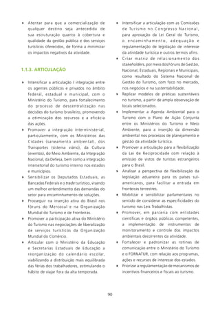 4 Atentar para que a comercialização de                                   4 Intensificar a articulação com as Comissões
   qualquer destino seja antecedida de                                       d e Tu r i s m o n o C o n g r e s s o N a c i o n a l ,
   sua estruturação quanto à cobertura e                                     para aprovação da Lei Geral do Turismo,
   qualidade da gestão pública e dos serviços                                o encaminhamento, adequação e
   turísticos oferecidos, de forma a minimizar                               regulamentação de legislação de interesse
   os impactos negativos da atividade.                                       da atividade turística e outros termos afins.
                                                                          4 Criar matriz de relacionamento dos
                                                                             stakeholders, por meio dos Fóruns de Gestão,
1.1.3. ARTICUlAçãO                                                           Nacional, Estaduais, Regionais e Municipais,
                                                                             como resultado do Sistema Nacional de
4 Intensificar a articulação / integração entre                              Gestão do Turismo, com foco no mercado,
   os agentes públicos e privados no âmbito                                  nos negócios e na sustentabilidade.
   federal, estadual e municipal, com o                                   4 Replicar modelos de práticas sustentáveis
   Ministério do Turismo, para fortalecimento                                no turismo, a partir de ampla observação de
   do processo de descentralização nas                                       locais selecionados.
   decisões do turismo brasileiro, promovendo                             4 Implementar a Agenda Ambiental para o
   a otimização dos recursos e a eficácia                                    Turismo com o Plano de Ação Conjunta
   das ações.                                                                entre os Ministérios do Turismo e Meio
4 Promover a integração interministerial,                                    Ambiente, para a inserção da dimensão
   particularmente, com os Ministérios das                                   ambiental nos processos de planejamento e
   Cidades (saneamento ambiental), dos                                       gestão da atividade turística.
   Transportes (sistema viário), da Cultura                               4 Promover a articulação para a flexibilização
   (eventos), do Meio Ambiente, da Integração                                da Lei de Reciprocidade com relação à
   Nacional, da Defesa, bem como a integração                                emissão de vistos de turistas estrangeiros
   intersetorial do turismo interno nos estados                              para o Brasil.
   e municípios.                                                          4 Analisar a perspectiva de flexibilização da
4 Sensibilizar os Deputados Estaduais, as                                    legislação aduaneira para os países sul-
   Bancadas Federais e o trade turístico, visando                            americanos, para facilitar a entrada em
   um melhor entendimento das demandas do                                    fronteiras terrestres.
   setor para encaminhamento de soluções.                                 4 Mobilizar e sensibilizar parlamentares no
4 Prosseguir na inserção ativa do Brasil nos                                 sentido de considerar as especificidades do
   fóruns do Mercosul e na Organização                                       turismo nas Leis Trabalhistas.
   Mundial do Turismo e de Fronteiras.                                    4 Promover, em parceria com entidades
4 Promover a participação ativa do Ministério                                científicas e órgãos públicos competentes,
   do Turismo nas negociações de liberalização                               a   implementação          de    instrumentos       de
   de serviços turísticos da Organização                                     monitoramento e controle dos impactos
   Mundial do Comércio.                                                      ambientais decorrentes da atividade.
4 Articular com o Ministério da Educação                                  4 Fortalecer e padronizar as rotinas de
   e Secretarias Estaduais de Educação a                                     comunicação entre o Ministério do Turismo
   re o r g a n i z a ç ã o d o c a l e n d á r i o e s c o l a r,           e o FORNATUR, com relação aos programas,
   viabilizando a distribuição mais equilibrada                              ações e recursos de interesse dos estados.
   das férias dos trabalhadores, estimulando o                            4 Priorizar a regulamentação de mecanismos de
   hábito de viajar fora da alta temporada.                                  incentivos financeiros e fiscais ao turismo.




                                                                     90
 