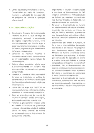 4 Utilizar recursos orçamentários de parcerias,               4 Implementar o SIGTUR descentralizado
   formalizadas por meio de convênios,                           e uma Rede de Monitoramento do PNT,
   mediante a aplicação de contrapartida                         integrado com os Planos e Políticas Estaduais
   em programas de Combate à Exploração                          de Turismo, para avaliação dos resultados
   Infanto-juvenil.                                              nas diversas Unidades da Federação, nas
                                                                 regiões turísticas e nos municípios.
                                                              4 Fortalecer a descentralização do turismo
1.1.4. DEsCENTRAlIzAçãO                                          no desenvolvimento das regiões brasileiras,
                                                                 investindo nos territórios do interior do
4 Reconhecer o Programa de Regionalização                        País, de forma a melhorar a qualidade de
   / Roteiros do Brasil e a sua estratégia de                    vida das populações, potencializar cidades
   ordenamento        territorial,   e   estruturação            turísticas e facilitar o crescimento de fluxo
   das regiões e segmentos turísticos, como                      de visitantes.
   princípio orientador para priorizar ações e                4 Descentralizar para estados e municípios, se
                                                                 for o caso, a responsabilidade da captação
   alocar recursos orçamentários e de emendas,
                                                                 dos recursos e da execução nos programas
   nos demais programas e ações do Ministério
                                                                 com financiamento externo, cabendo ao
   do Turismo e dos parceiros.
                                                                 Ministério do Turismo a orientação técnica
4 Consolidar     as      instâncias      regionais   e
                                                                 na formatação dos programas, os trâmites
   macrorregionais de turismo, transformando-
                                                                 para contratação das operações de crédito
   as em organizações representativas do
                                                                 e o aporte de recursos federais, a título de
   turismo regional.
                                                                 composição da contrapartida financeira local.
4 Elaborar plano estratégico setorial para
                                                              4 Considerar, para o desenvolvimento dos
   o desenvolvimento do turismo nas
                                                                 destinos turísticos, os resultados dos estudos
   Macrorregiões, no conceito da gestão
                                                                 do turismo sustentável e alívio à pobreza,
   compartilhada.
                                                                 bem como as experiências dos programas e
4 Fortalecer o FORNATUR como instrumento
                                                                 o marco conceitual dos PRODETUR.
   de apoio na implantação da política de
                                                              4 Aprimorar a descentralização de recursos
   descentralização do turismo, na revitalização
                                                                 aos estados, contemplando além das áreas
   dos Fóruns / Conselhos Estaduais e Agências
                                                                 de promoção nacional e internacional, as
   Microrregionais.
                                                                 de infra-estrutura e qualificação profissional
4 Utilizar para as ações dos PRODETUR, as                        e empresarial.
   instâncias de turismo já existentes nos estados,
   envolvendo as câmaras temáticas específicas.
4 Rever os procedimentos de repasse de
   recursos do OGU para estados e municípios,
   aprimorando os critérios estabelecidos.
4 Fomentar o planejamento turístico junto
   aos estados e instâncias de governança
   regionais, estimulando a adoção de padrões
   básicos de Planos Diretores de Turismo
   em consonância com os instrumentos de
   planejamento ambiental.




                                                         9
 
