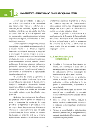 III.   1 .2            EIXO TEMÁTICO - EsTRUTURAçãO E DIVERsIfICAçãO DA OfERTA


             Apesar das dificuldades e obstáculos                  características específicas de produção e cultura,
       para aplicar, operacionalizar e dar continuidade            nos processos regionais de desenvolvimento
       aos instrumentos relativos à estruturação e                 relacionados ao turismo. Esta integração propicia
       diversificação dos territórios, regiões e roteiros          agregar valor às produções locais com repercussão
       turísticos, entende-se que ao projetar os efeitos           positiva nos arranjos produtivos locais.
       do turismo para 2007 e 200 é imperativo levar                    Deve ser garantida a continuidade e o
       em consideração a vocação dos destinos turísticos,          aprofundamento do Programa de Regionalização
       segundo suas regiões, diversificando a oferta               do Turismo – Roteiros do Brasil, como referencial
       turística por segmento.                                     da base territorial para as ações e programas
             Aumentar e diversificar os produtos turísticos        do Ministério do Turismo. A estruturação da
       de qualidade, contemplando a pluralidade cultural,          oferta turística deve ser promovida com base nas
       a riqueza natural e as diferenças regionais,                proposições a seguir:
       incentivar a estratégia de segmentação, promover
       a organização de roteiros, integrar e apoiar a
       promoção e a comercialização com competitividade            1.2.1. REgIONAlIzAçãO E
       e inclusão, devem ser os princípios orientadores do                ROTEIRIzAçãO
       planejamento da base territorial, de modo a permitir
       a elaboração de planos e ações que, efetivamente            4 Consolidar o Programa de Regionalização do
       promovam a consolidação de produtos turísticos                  Turismo, com informações e dados sobre as
       de relevância, para o mercado nacional e externo,               demandas e carências regionais para a qualificação
       considerando as peculiaridades e especificidades                dos produtos como referência para as ações das
       de cada região turística.                                       diversas esferas de gestão pública e privada.
             O Ministério do Turismo já apresentou o               4 Promover a requalificação de produtos,
       mapeamento das regiões turísticas do País e, deve               roteiros e destinos turísticos, com base em
       avançar e buscar a organização de diversos roteiros             parâmetros e critérios ambientais, a fim de
       integrados, numa gestão compartilhada de todos                  garantir a sustentabilidade, a qualidade e a
       os agentes públicos e privados envolvidos na sua                competitividade.
       realização, de modo que possam ser colocados                4 Priorizar para estruturação, os roteiros com
       no mercado, produtos novos, diversificados e com                potencial para comercialização nos mercados
       qualidade.                                                      nacional e internacional identificados por estudos
             No âmbito da estruturação e diversificação                de demanda.
       dos produtos turísticos devem ser consideradas,             4 Definir no âmbito dos roteiros, produtos e
       ainda, a perspectiva da integração da cadeia                    serviços turísticos complementares, respeitando
       produtiva e a importância da produção associada                 as vocações e os diferenciais locais característicos
       ao turismo. Estes dois temas estão intimamente                  de cada um.
       relacionados ao desenvolvimento local integrado,            4 Promover a competitividade e sustentabilidade
       potencializando de forma positiva os impactos                   do turismo por meio da ação planejadora efetiva,
       da atividade nos ambientes onde ela se implanta                 buscando a inclusão dos diferentes atores sociais
       e possibilitando a inclusão de territórios com suas             no processo de planejamento.




                                                              92
 
