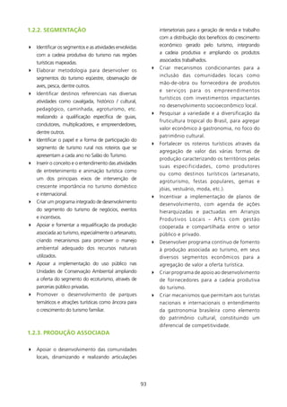 1.2.2. sEgMENTAçãO                                              intersetoriais para a geração de renda e trabalho
                                                                com a distribuição dos benefícios do crescimento
4 Identificar os segmentos e as atividades envolvidas           econômico gerado pelo turismo, integrando
    com a cadeia produtiva do turismo nas regiões               a cadeia produtiva e ampliando os produtos
                                                                associados trabalhados.
    turísticas mapeadas.
                                                             4 Criar mecanismos condicionantes para a
4 Elaborar metodologia para desenvolver os
                                                               inclusão das comunidades locais como
    segmentos do turismo eqüestre, observação de
                                                               mão-de-obra ou fornecedora de produtos
    aves, pesca, dentre outros.
                                                               e serviços para os empreendimentos
4 Identificar destinos referenciais nas diversas
                                                               turísticos com investimentos impactantes
    atividades como cavalgada, histórico / cultural,
                                                               no desenvolvimento socioeconômico local.
    pedagógico, caminhada, agroturismo, etc.
                                                             4 Pesquisar a variedade e a diversificação da
    realizando a qualificação específica de guias,
                                                               fruticultura tropical do Brasil, para agregar
    condutores, multiplicadores, e empreendedores,
                                                               valor econômico à gastronomia, no foco do
    dentre outros.
                                                               patrimônio cultural.
4 Identificar o papel e a forma de participação do
                                                             4 Fortalecer os roteiros turísticos através da
    segmento de turismo rural nos roteiros que se
                                                               agregação de valor das várias formas de
    apresentam a cada ano no Salão do Turismo.
                                                               produção caracterizando os territórios pelas
4 Inserir o conceito e o entendimento das atividades
                                                               suas especificidades, como produtores
    de entretenimento e animação turística como
                                                               ou como destinos turísticos (artesanato,
    um dos principais eixos de intervenção de
                                                               agroturismo, festas populares, gemas e
    crescente importância no turismo doméstico
                                                               jóias, vestuário, moda, etc.).
    e internacional.
                                                             4 Incentivar a implementação de planos de
4 Criar um programa integrado de desenvolvimento               desenvolvimento, com agenda de ações
    do segmento do turismo de negócios, eventos                hierarquizadas e pactuadas em Arranjos
    e incentivos.                                              Produtivos Locais - APLs com gestão
4 Apoiar e fomentar a requalificação da produção               cooperada e compartilhada entre o setor
    associada ao turismo, especialmente o artesanato,          público e privado.
    criando mecanismos para promover o manejo                4 Desenvolver programa contínuo de fomento
    ambiental adequado dos recursos naturais                   à produção associada ao turismo, em seus
    utilizados.                                                diversos segmentos econômicos para a
4 Apoiar a implementação do uso público nas                    agregação de valor a oferta turística.
    Unidades de Conservação Ambiental ampliando              4 Criar programa de apoio ao desenvolvimento
    a oferta do segmento do ecoturismo, através de             de fornecedores para a cadeia produtiva
    parcerias público privadas.                                do turismo.
4 Promover o desenvolvimento de parques                      4 Criar mecanismos que permitam aos turistas
    temáticos e atrações turísticas como âncora para           nacionais e internacionais o entendimento
    o crescimento do turismo familiar.                         da gastronomia brasileira como elemento
                                                               do patrimônio cultural, constituindo um
                                                               diferencial de competitividade.
1.2.3. PRODUçãO AssOCIADA

4 Apoiar o desenvolvimento das comunidades
  locais, dinamizando e realizando articulações




                                                        93
 