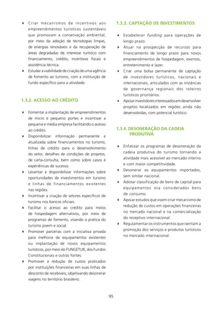 4 Criar mecanismos de incentivos aos                      1.3.3. CAPTAçãO DE INVEsTIMENTOs
    empreendimentos turísticos sustentáveis
    que promovam a conservação ambiental,                 4 Estabelecer funding para operações de
    por meio da adoção de tecnologias limpas,                 longo prazo.
    de energias renováveis e da recuperação de            4 Atuar na prospecção de recursos para
    áreas degradadas de interesse turístico com               financiamento de longo prazo para novos
    financiamento, crédito, incentivos fiscais e              empreendimentos de hospedagem, eventos,
    assistência técnica.                                      entretenimento e lazer.
4 Estudar a viabilidade de criação de uma agência         4 Criar uma bolsa permanente de captação
    de fomento ao turismo, com a instituição de               de investidores turísticos, nacionais e
    fundo específico para a atividade.                        internacionais, articulados com as instâncias
                                                              de governança regionais dos roteiros
                                                              turísticos prioritários.
1.3.2. ACEssO AO CRéDITO                                  4 Apoiar investidores interessados em desenvolver
                                                              projetos localizados em regiões ainda não
4 Fomentar a implantação de empreendimentos                   desenvolvidas, com potencial turístico.
    de micro e pequeno portes e incentivar a
    pequena e média empresa facilitando o acesso
    ao crédito.                                           1.3.4. DEsONERAçãO DA CADEIA
4 Disponibilizar     informação     permanente   e                PRODUTIVA
    atualizada sobre financiamentos no turismo,
    linhas de crédito para o desenvolvimento              4 Enfatizar os programas de desoneração da

    do setor, detalhes de condições de projetos,              cadeia produtiva do turismo tornando a

    de carta-consulta, bem como sobre casos e                 atividade mais acessível ao mercado interno

    experiências de sucesso.                                  e com maior competitividade.

4 Levantar e disponibilizar informações sobre             4 Desonerar os equipamentos importados,

    oportunidades de investimentos em turismo                 sem similar nacional.

    e linhas de financiamentos existentes                 4 Adotar classificação de bens de capital para

    nas regiões.                                              equipamentos ora considerados bens

4 Incentivar a criação de setores específicos de              de consumo.

    turismo nos bancos oficiais.                          4 Apoiar estudos que visem criar mecanismo de

4 Facilitar o acesso ao crédito para meios                    redução de custos em operações financeiras

    de hospedagem alternativos, por meio de                   no mercado nacional e na comercialização

    programas de fomento, visando a prática do                do receptivo internacional.

    turismo jovem e social.                               4 Regulamentar os instrumentos que isentam a

4 Promover parcerias com a iniciativa privada                 promoção dos serviços e produtos turísticos

    para melhoria de equipamentos existentes                  no mercado internacional.

    ou implantação de novos equipamentos
    turísticos, por meio do FUNGETUR, dos Fundos
    Constitucionais e outras fontes.
4 Promover a redução de custos praticados
    por instituições financeiras em suas linhas de
    desconto de recebíveis, objetivando desonerar
    viagens no território brasileiro.



                                                     95
 