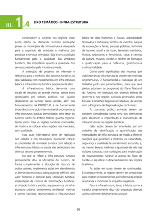III.   1 .4             EIXO TEMÁTICO - INfRA-EsTRUTURA



             Desenvolver o turismo nas regiões onde                 básica de orlas marítimas e fluviais; acessibilidade
       exista oferta ou demanda turística pressupõe                 ferroviária e rodoviária; centros de eventos; parque
       prover os municípios de infra-estrutura adequada             de exposições e feiras; parques públicos; terminais
       para a expansão da atividade e melhoria dos                  de turismo social e de lazer; terminais marítimos,
       produtos e serviços ofertados. Esta é uma condição           fluviais, rodoviários e ferroviários; casas e centros
       fundamental para a qualidade dos produtos                    de cultura, museus, escolas e centros de formação
       turísticos, tão importante quanto a qualidade dos            e qualificação para a hotelaria, gastronomia
       serviços prestados pela iniciativa privada.                  e a hospitalidade.
             A execução de projetos de interesse e                         Como parte significativa dos recursos que
       relevância para a melhoria dos destinos turísticos só        viabilizam estas infra-estruturas provém de emendas
       será viabilizada com investimentos em infra-estrutura        orçamentárias, é fundamental a realização de um
       básica e infra-estrutura turística propriamente dita.        trabalho junto aos parlamentares, para que seus
             A infra-estrutura básica demanda uma                   pleitos priorizem os programas do Plano Nacional
       escala de recursos de grande monta, sendo estes              do Turismo, em execução nas diversas esferas de
       gerenciados por setores públicos não ligados                 governo e nas regiões turísticas priorizadas pelos
       diretamente ao turismo. Neste sentido, além dos              Fóruns / Conselhos Regionais e Estaduais, de acordo
       financiamentos da PRODETUR, é de fundamental                 com o Programa de Regionalização do Turismo.
       importância uma ação interministerial priorizando as                As parcerias público privadas devem ser
       infra-estruturas básicas demandadas pelo setor do            também consideradas como uma das alternativas
       turismo, tanto no âmbito federal, quanto regional,           para alavancar a implantação e manutenção de
       tendo como foco as regiões turísticas priorizadas,           infra-estruturas nas regiões turísticas.
       de modo a se colocar estas regiões nos mercados,                    Estas ações devem ser orientadas por um
       com qualidade.                                               trabalho de identificação e quantificação das
             Esta ação intersetorial deve ser replicada             necessidades de infra-estrutura, de modo a oferecer
       nos estados e nos municípios, buscando colocar               soluções que garantam a melhoria na capacidade,
       as prioridades da atividade turística com relação à          segurança e qualidade de atendimento ao turista, e,
       infra-estrutura básica na pauta das prioridades dos          ao mesmo tempo, melhorar a qualidade de vida nas
       diversos setores governamentais.                             cidades turísticas, criar condições para implantação
             No que se refere à infra-estrutura turística           de equipamentos, facilitar o acesso do fluxo de
       propriamente dita, o Ministério do Turismo, de               turistas e equilibrar o desenvolvimento das regiões
       forma complementar a alocação de recursos de                 brasileiras.
       outros setores, implementa ações em atendimento                     As ações em curso devem ser continuadas.
       as demandas relativas a: adequação de edifícios com          Estrategicamente, as regiões devem ser preparadas
       valor histórico e cultural para utilização turística;        para receber os investimentos, como forma de ampliar
       implantação de centros de informações turísticas;            resultados e minimizar os impactos negativos.
       sinalização turística padrão; equipamentos da infra-                Para a infra-estrutura, tanto a básica como a
       estrutura urbana; saneamento ambiental; marinas              turística propriamente dita, são propostas diversas
       e portos náuticos; reurbanização e infra-estrutura           ações conforme detalhamento a seguir:




                                                               96
 