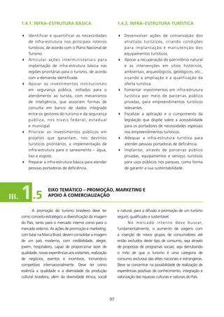 1.4.1. INfRA–EsTRUTURA BÁsICA                                   1.4.2. INfRA–EsTRUTURA TURísTICA

       4 Identificar e quantificar as necessidades                     4 Desenvolver ações de conservação dos
           de infra-estrutura nos principais roteiros                      atrativos turísticos, criando condições
           turísticos, de acordo com o Plano Nacional de                   para implantação e manutenção dos
           Turismo.                                                        equipamentos turísticos.
       4 Articular ações interministeriais para                        4 Apoiar a recuperação do patrimônio natural
           implantação de infra-estrutura básica nas                       e as intervenções em sítios históricos,
           regiões prioritárias para o turismo, de acordo                  ambientais, arqueológicos, geológicos, etc.,
           com a demanda identificada.                                     visando a ampliação e a qualificação da
       4 Apoiar os investimentos institucionais                            oferta turística.
           em segurança pública, voltados para o                       4 Fomentar investimentos em infra-estrutura
           atendimento ao turista, com mecanismos                          turística por meio de parcerias público
           de inteligência, que associem formas de                         privadas, para empreendimentos turísticos
           consulta em banco de dados integrado                            relevantes.
           entre os gestores do turismo e da segurança                 4 Fiscalizar a aplicação e o cumprimento da
           pública, nos níveis federal, estadual                           legislação que dispõe sobre a acessibilidade
           e municipal.                                                    para os portadores de necessidades especiais
       4 Priorizar os investimentos públicos em                            nos empreendimentos turísticos.
           projetos que garantam, nos destinos                         4 Adequar a infra-estrutura turística para
           turísticos prioritários, a implementação de                     atender pessoas portadoras de deficiência.
           infra-estrutura para o saneamento – água,                   4 Implantar, através de parcerias público
           lixo e esgoto.                                                  privadas, equipamentos e serviços turísticos
       4 Preparar a infra-estrutura básica para atender                    para usos públicos nos parques, como forma
           pessoas portadoras de deficiência.                              de garantir a sua sustentabilidade.




III.   1 .5             EIXO TEMÁTICO – PROMOçãO, MarketinG E
                        APOIO à COMERCIAlIzAçãO


             A promoção do turismo brasileiro deve ter                 e natural, para a difusão e promoção de um turismo
       como conceito estratégico a diversificação da imagem            seguro, qualificado e sustentável.
       do País, tanto para o mercado interno como para o                      N o m e r c a d o i n t e r n o d e v e b u s c a r,
       mercado externo. As ações de promoção e marketing,              fundamentalmente, o aumento de viagens com
       com base na Marca Brasil, devem consolidar a imagem             a inserção de novos grupos de consumidores até
       de um país moderno, com credibilidade, alegre,                  então excluídos deste tipo de consumo, seja através
       jovem, hospitaleiro, capaz de proporcionar lazer de             de propostas de programas sociais, seja derrubando
       qualidade, novas experiências aos visitantes, realização        o mito de que o turismo é uma categoria de
       de negócios, eventos e incentivos, tornando-o                   consumo exclusiva das elites nacionais e estrangeiras.
       competitivo internacionalmente. Deve ter como                   Deve se concentrar na possibilidade de realização de
       essência a qualidade e a diversidade da produção                experiências positivas de conhecimento, integração e
       cultural brasileira, além da diversidade étnica, social         valorização das riquezas culturais e naturais do País.




                                                                  97
 