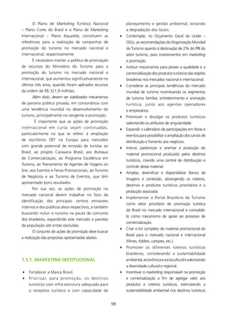 O Plano de Marketing Turístico Nacional                       planejamento e gestão ambiental, evitando
– Plano Cores do Brasil e o Plano de Marketing                       a degradação dos locais.
Internacional – Plano Aquarela, constituem as                    4 Contemplar, no Orçamento Geral da União –
referências para a realização de campanhas de                        OGU, as recomendações da Organização Mundial
promoção do turismo no mercado nacional e                            do Turismo quanto à destinação de 2% do PIB do
internacional, respectivamente.                                      setor turismo, para investimentos em marketing
       é necessário manter a política de priorização                 e promoção.
de recursos do Ministério do Turismo para a                      4 Instituir mecanismos para prover a qualidade e a
promoção do turismo no mercado nacional e                            comercialização dos produtos turísticos das regiões
internacional, que aumentou significativamente no                    brasileiras nos mercados nacional e internacional.
últimos três anos, quando foram aplicados recursos               4 Considerar as principais tendências do mercado
da ordem de R$ 32,9 milhões.                                        mundial de turismo incentivando os segmentos
       Além disto, devem ser viabilizados mecanismos                 de turismo familiar, entretenimento e animação
de parceria público privada, em consonância com                      turística, junto aos agentes operadores
uma tendência mundial no desenvolvimento do                          e empresários.
turismo, principalmente no tangente à promoção.                  4 Promover e divulgar os produtos turísticos
        é importante que as ações de promoção                        salientando os atributos de singularidade.
internacional em curso sejam continuadas,                        4 Expandir o calendário de participações em feiras e
particularmente no que se refere: à ampliação                        eventos para possibilitar a ampliação dos canais de
de escritórios EBT na Europa para mercados                           distribuição e fomento aos negócios.
com grande potencial de emissão de turistas ao                   4 Instruir, padronizar e orientar a produção do
Brasil, ao projeto Caravana Brasil, aos Bureaux
                                                                     material promocional produzido pelos destinos
de Comercialização, ao Programa Excelência em
                                                                     turísticos, criando uma central de distribuição e
Turismo, ao Treinamento de Agentes de Viagens on
                                                                     controle desse material.
line, aos Eventos e Feiras Promocionais, ao Turismo
                                                                 4 Ampliar, diversificar e disponibilizar Banco de
de Negócios e ao Turismo de Eventos, que têm
                                                                     Imagens e conteúdo, abrangendo os roteiros,
apresentado bons resultados.
                                                                     destinos e produtos turísticos prioritários e a
       Por sua vez, as ações de promoção no
                                                                     produção associada.
mercado nacional devem trabalhar no foco da
                                                                 4 Implementar o Portal Brasileiro de Turismo
identificação dos principais centros emissores
                                                                     como vetor prioritário de promoção turística
internos e dos públicos alvos respectivos, e também
                                                                     do Brasil no mercado internacional e consolidá-
buscando incluir o turismo na pauta de consumo
                                                                     lo como mecanismo de apoio ao processo de
dos brasileiros, expandindo este mercado a parcelas
                                                                     comercialização.
da população até então excluídas.
                                                                 4 Criar o kit completo de material promocional do
       O conjunto de ações de promoção deve buscar
                                                                     Brasil para o mercado nacional e internacional
a realização das propostas apresentadas abaixo.
                                                                     (filmes, folders, cartazes, etc.).
                                                                 4 Promover os diferentes roteiros turísticos
                                                                     brasileiros, considerando a sustentabilidade
1.5.1. MarketinG INsTITUCIONAl                                       ambiental, econômica e sociocultural e valorizando
                                                                     a diversidade cultural e regional.
4 Fortalecer a Marca Brasil.                                     4 Incentivar o marketing responsável na promoção
4 Priorizar, p a r a p ro m o ç ã o , o s d e s t i n o s            e comercialização a fim de agregar valor aos
    turísticos com infra-estrutura adequada para                     produtos e roteiros turísticos, estimulando a
    o receptivo turístico e com capacidade de                        sustentabilidade ambiental nos destinos turísticos


                                                            98
 