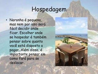 Hospedagem
• Noronha é pequena,
mas nem por isso será
fácil decidir onde
ficar. Escolher onde
se hospedar é também
pensar sobre quanto
você está disposto a
pagar. Além disso, é
importante pensar em
como fará para se
deslocar.
 