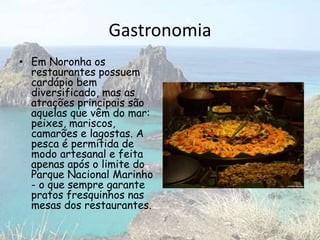 Gastronomia
• Em Noronha os
restaurantes possuem
cardápio bem
diversificado, mas as
atrações principais são
aquelas que vêm do mar:
peixes, mariscos,
camarões e lagostas. A
pesca é permitida de
modo artesanal e feita
apenas após o limite do
Parque Nacional Marinho
- o que sempre garante
pratos fresquinhos nas
mesas dos restaurantes.
 