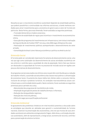 94 |




Ressalta-se que o crescimento econômico sustentável depende da estabilidade política,
que poderá possibilitar a continuidade nas reformas estruturais, criando melhores con-
dições para atrair investimentos para a economia em geral e para o setor de Turismo em
particular. Desta forma, para essa dimensão, foram avaliadas as seguintes premissas:
   • Transição democrática e madura 2010/2011;
   • Ambiente de estabilidade de regras para incentivar o investimento na economia bra-
   sileira;
   • Execução dos programas de investimentos em infraestrutura, com vistas à realização
   da Copa do Mundo de Futebol FIFA™ em 2014 e dos XXXI Jogos Olímpicos Rio 2016;
   • Realização de investimentos públicos acompanhando o desenvolvimento do setor
   privado;
   • Consolidação do Brasil como liderança econômica e política na América do Sul.


Dimensão Social
O Turismo pode ser considerado importante ferramenta de desenvolvimento social, uma
vez que age como catalisador do desenvolvimento de outras atividades econômicas em
seu entorno e contribui para a qualidade de vida da população. Outro fato que merece
ser destacado é a capacidade do Turismo no processo de inclusão social em regiões com
poucas alternativas de desenvolvimento.


Os programas sociais executados nos últimos anos no país têm contribuído para a redução
do trabalho infantil, a ascensão socioeconômica das classes mais pobres e a dinamização
de economias locais. O aumento da classe média tem efeitos sobre o consumo interno,
inclusive de serviços e produtos turísticos. As condições macroeconômicas atuais con-
tribuem para a continuidade deste quadro. Neste contexto, foram avaliadas as seguintes
premissas para o período 2011-2014:
   • Manutenção dos programas de transferência de renda;
   • Ampliação da geração de postos de trabalho (formais e informais);
   • Redução das desigualdades regionais;
   • Redução dos níveis de pobreza;
   • Oferta de vagas para qualificação profissional.


Dimensão Ambiental
O agravamento dos problemas climáticos em nível mundial aumentou a discussão sobre
as estratégias que deverão ser adotadas para garantir a sustentabilidade do Turismo
nacional, essencial na preservação dos ecossistemas, uma vez que muitas de suas ativi-
dades acontecem em ambientes ecologicamente frágeis. Além disso, a utilização de práti-
cas sustentáveis, além de representarem, a longo prazo, economia de recursos, contribui
para a preservação do atrativo turístico.
 
