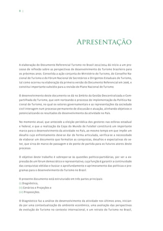 8 |




                                            Apresentação


A elaboração do Documento Referencial Turismo no Brasil 2011/2014 dá início a um pro-
cesso de reflexão sobre as perspectivas de desenvolvimento do Turismo brasileiro para
os próximos anos. Consolida a ação conjunta do Ministério do Turismo, do Conselho Na-
cional de Turismo e do Fórum Nacional de Secretários e Dirigentes Estaduais de Turismo,
tal como ocorreu na elaboração da primeira versão do Documento Referencial em 2006, e
constitui importante subsídio para a revisão do Plano Nacional de Turismo.


O desenvolvimento deste documento se dá no âmbito da Gestão Descentralizada e Com-
partilhada do Turismo, que vem norteando o processo de implementação da Política Na-
cional de Turismo, no qual os setores governamentais e as representações da sociedade
civil interagem num processo permanente de discussão e atuação, alinhando objetivos e
potencializando os resultados do desenvolvimento da atividade no País.


No momento atual, que antecede a eleição periódica dos gestores nas esferas estadual
e federal, e que a realização da Copa do Mundo de Futebol constituirá um importante
marco para o desenvolvimento da atividade no País, ao mesmo tempo em que impõe um
desafio cujo enfrentamento deve-se dar de forma articulada, verifica-se a necessidade
de elaborar um documento que formalize as conquistas, desafios e expectativas do se-
tor, que sirva de marco de passagem e de ponto de partida para os futuros atores deste
processo.


O objetivo deste trabalho é sobrepor-se às questões político-partidárias, por ser a ex-
pressão de um fórum democrático e representativo, cuja função é garantir a continuidade
das conquistas obtidas e buscar o aprofundamento e aprimoramento das políticas e pro-
gramas para o desenvolvimento do Turismo no Brasil.


O presente documento está estruturado em três partes principais:
(i) Diagnóstico,
(ii) Cenários e Projeções e
(iii) Proposições.


O Diagnóstico faz a análise do desenvolvimento da atividade nos últimos anos, inician-
do por uma contextualização do ambiente econômico, uma avaliação das perspectivas
de evolução do Turismo no contexto internacional, e um retrato do Turismo no Brasil,
 