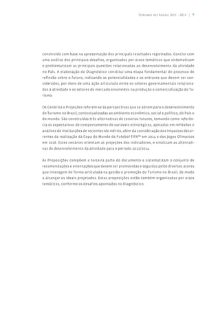 Turismo no Brasil 2011 - 2014 | 9




construído com base na apresentação dos principais resultados registrados. Conclui com
uma análise dos principais desafios, organizados por eixos temáticos que sistematizam
e problematizam as principais questões relacionadas ao desenvolvimento da atividade
no País. A elaboração do Diagnóstico constitui uma etapa fundamental do processo de
reflexão sobre o futuro, indicando as potencialidades e os entraves que devem ser con-
siderados, por meio de uma ação articulada entre os setores governamentais relaciona-
dos à atividade e os setores de mercado envolvidos na produção e comercialização do Tu-
rismo.


Os Cenários e Projeções referem-se às perspectivas que se abrem para o desenvolvimento
do Turismo no Brasil, contextualizadas ao ambiente econômico, social e político, do País e
do mundo. São construídas três alternativas de cenários futuros, tomando como referên-
cia as expectativas de comportamento de variáveis estratégicas, apoiadas em reflexões e
análises de instituições de reconhecido mérito, além da consideração dos impactos decor-
rentes da realização da Copa do Mundo de Futebol FIFA™ em 2014 e dos Jogos Olímpicos
em 2016. Estes cenários orientam as projeções dos indicadores, e sinalizam as alternati-
vas de desenvolvimento da atividade para o período 2011/2014.


As Proposições compõem a terceira parte do documento e sistematizam o conjunto de
recomendações e orientações que devem ser promovidas e seguidas pelos diversos atores
que interagem de forma articulada na gestão e promoção do Turismo no Brasil, de modo
a alcançar os ideais projetados. Estas proposições estão também organizadas por eixos
temáticos, conforme os desafios apontados no Diagnóstico.
 