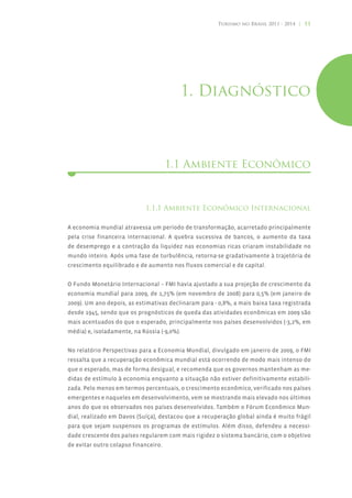 Turismo no Brasil 2011 - 2014 | 11




                                             1. Diagnóstico



                                      1.1 Ambiente Econômico



                             1.1.1 Ambiente Econômico Internacional

A economia mundial atravessa um período de transformação, acarretado principalmente
pela crise financeira internacional. A quebra sucessiva de bancos, o aumento da taxa
de desemprego e a contração da liquidez nas economias ricas criaram instabilidade no
mundo inteiro. Após uma fase de turbulência, retorna-se gradativamente à trajetória de
crescimento equilibrado e de aumento nos fluxos comercial e de capital.


O Fundo Monetário Internacional – FMI havia ajustado a sua projeção de crescimento da
economia mundial para 2009, de 1,75% (em novembro de 2008) para 0,5% (em janeiro de
2009). Um ano depois, as estimativas declinaram para - 0,8%, a mais baixa taxa registrada
desde 1945, sendo que os prognósticos de queda das atividades econômicas em 2009 são
mais acentuados do que o esperado, principalmente nos países desenvolvidos (-3,2%, em
média) e, isoladamente, na Rússia (-9,0%).


No relatório Perspectivas para a Economia Mundial, divulgado em janeiro de 2009, o FMI
ressalta que a recuperação econômica mundial está ocorrendo de modo mais intenso do
que o esperado, mas de forma desigual, e recomenda que os governos mantenham as me-
didas de estímulo à economia enquanto a situação não estiver definitivamente estabili-
zada. Pelo menos em termos percentuais, o crescimento econômico, verificado nos países
emergentes e naqueles em desenvolvimento, vem se mostrando mais elevado nos últimos
anos do que os observados nos países desenvolvidos. Também o Fórum Econômico Mun-
dial, realizado em Davos (Suíça), destacou que a recuperação global ainda é muito frágil
para que sejam suspensos os programas de estímulos. Além disso, defendeu a necessi-
dade crescente dos países regularem com mais rigidez o sistema bancário, com o objetivo
de evitar outro colapso financeiro.
 
