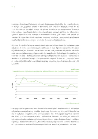 16 |




Em 2009, o Risco Brasil flutuou no intervalo de 230,91 pontos (média das cotações diárias
de março) a 204,55 pontos (média de dezembro), com amplitude de 26,36 pontos. No dia
31 de dezembro, o Risco-País atingiu 196 pontos. Ressalta-se que, em setembro de 2009, o
País recebeu a classificação de investment grade pela Moody’s, a última das três maiores
agências de classificação de risco do mercado financeiro (juntamente com a Fitch e a
Standard & Poors), fato histórico para a economia brasileira, comprovando a solidez de
seus fundamentos econômicos e a redução da vulnerabilidade externa.


O regime de câmbio flutuante, vigente desde 1999, permitiu o ajuste das contas externas,
reduzindo de forma sistemática a vulnerabilidade do país. O gráfico a seguir mostra a evo-
lução das cotações da moeda norte-americana em relação ao real no período de 2002 a
2009, representadas pelas médias mensais das taxas diárias. Após alta vertiginosa (64,22%)
ocorrida em 2002 – de R$2,32/US$ em abril para R$3,81/US$ em outubro – constatou-se
tendência de queda até atingir a cotação mínima em julho de 2008 (R$ 1,59/US$). A partir
de então, tal tendência foi revertida até alcançar o máximo daquele ano em dezembro (R$
2,40/US$).


                                                                                 Gráfico 1.5
  Taxa de Câmbio - Dólar Comercial Venda - Médias Mensais das Cotações Diárias - 2002 a 2009
R$/US$




                                                                         Fonte: Banco Central


Em 2009, o dólar apresentou forte depreciação em relação à moeda nacional, iniciando o
mês de janeiro cotado a R$2,38/US$ e finalizando dezembro em R$1,74/US$ (desvaloriza-
ção de 26,84%). A cotação máxima foi registrada no dia 2 de março (R$ 2,44/US$), e a míni-
ma, no dia 15 de outubro (R$ 1,70/US$). Efetivamente, a melhora nas condições financeiras
internacionais observadas principalmente nos últimos meses de 2009, aliada à rápida re-
cuperação da economia brasileira, foram fatores que propiciaram o aumento da entrada
de capital externo, acarretando, consequentemente, a apreciação da moeda nacional.
 