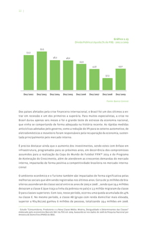 22 |




                                                                                         Gráfico 1.13
                                                       Dívida Pública Líquida (% do PIB) - 2002 a 2009




                                                                                       Fonte: Banco Central



Dos países afetados pela crise financeira internacional, o Brasil foi um dos últimos a en-
trar em recessão e um dos primeiros a superá-la. Para muitos especialistas, a crise no
Brasil durou apenas seis meses e foi o grande teste de estresse da economia nacional,
que vinha se comportando de forma adequada na história recente. As rápidas medidas
anticíclicas adotadas pelo governo, como a redução do IPI para os setores automotivo, de
eletrodomésticos e moveleiro foram responsáveis pela recuperação da economia, susten-
tada principalmente pelo mercado interno.


É preciso destacar ainda que o aumento dos investimentos, sendo estes com ênfase em
infraestrutura, programados para os próximos anos, em decorrência dos compromissos
assumidos para a realização da Copa do Mundo de Futebol FIFA™ 2014 e do Programa
de Aceleração do Crescimento, além de atenderem as crescentes demandas do mercado
interno, impactarão de forma positiva a competitividade brasileira no mercado interna-
cional.


O ambiente econômico e o Turismo também são impactados de forma significativa pelas
melhorias sociais que vêm sendo registradas nos últimos anos. Cerca de 31 milhões de bra-
sileiros ascenderam de classe social entre os anos de 2003 e 20081 , sendo que 19,4 milhões
deixaram a classe E (que traça a linha da pobreza no país) e 1,5 milhão migraram da classe
D para classes superiores. Com isso, nesse período, ocorreu uma queda acumulada de 43%
na classe E. No mesmo período, a classe AB (grupo com renda domiciliar mais elevada,
superior a R$4.807,00) ganhou 6 milhões de pessoas, totalizando 19,4 milhões em 2008.

1
 Estudo “Consumidores, Produtores e a Nova Classe Média: Miséria, Desigualdade e Determinantes das Classes”
elaborado pelo economista Marcelo Néri da FGV em 2009, baseando-se nos dados de 2008 da Pesquisa Nacional por
Amostra de Domicílios (PNAD) do IBGE.
 