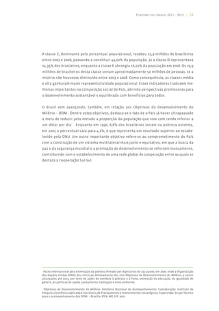 Turismo no Brasil 2011 - 2014 | 23




A classe C, dominante pelo percentual populacional, recebeu 25,9 milhões de brasileiros
entre 2003 e 2008, passando a constituir 49,22% da população. Já a classe D representava
24,35% dos brasileiros, enquanto a classe E abrangia 16,02% da população em 2008. Os 29,9
milhões de brasileiros desta classe seriam aproximadamente 50 milhões de pessoas, se a
miséria não houvesse diminuído entre 2003 e 2008. Como consequência, as classes média
e alta ganharam maior representatividade populacional. Esses indicadores traduzem me-
lhorias importantes na composição social do País, abrindo perspectivas promissoras para
o desenvolvimento sustentável e equilibrado com benefícios para todos.


O Brasil vem avançando, também, em relação aos Objetivos do Desenvolvimento do
Milênio – ODM2. Dentre estes objetivos, destaca-se o fato de o País já haver ultrapassado
a meta de reduzir pela metade a proporção da população que vive com renda inferior a
um dólar por dia3 . Enquanto em 1990, 8,8% dos brasileiros viviam na pobreza extrema,
em 2005 o percentual caiu para 4,2%, o que representa um resultado superior ao estabe-
lecido pela ONU. Um outro importante objetivo refere-se ao comprometimento do País
com a construção de um sistema multilateral mais justo e equitativo, em que a busca da
paz e da segurança mundial e a promoção do desenvolvimento se reforcem mutuamente,
contribuindo com o estabelecimento de uma rede global de cooperação entre as quais se
destaca a cooperação Sul-Sul.




2
 Pacto internacional pela eliminação da pobreza firmado por dignitários de 191 países, em 2000, onde a Organização
das Nações Unidas (ONU) deu início ao delineamento dos oito Objetivos de Desenvolvimento do Milênio, a serem
alcançados até 2015, por meio de ações de combate à pobreza e à fome, promoção da educação, da igualdade de
gênero, de políticas de saúde, saneamento, habitação e meio ambiente.

3
 Objetivos de Desenvolvimento do Milênio: Relatório Nacional de Acompanhamento. Coordenação: Instituto de
Pesquisa Econômica Aplicada e Secretaria de Planejamento e Investimentos Estratégicos; Supervisão: Grupo Técnico
para o acompanhamento dos ODM. – Brasília: IPEA: MP, SPI, 2007.
 