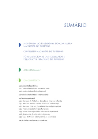SUMÁRIO



          MENSAGEM DO PRESIDENTE DO CONSELHO
          NACIONAL DE TURISMO

          CONSELHO NACIONAL DE TURISMO

          FÓRUM NACIONAL DE SECRETÁRIOS E
          DIRIGENTES ESTADUAIS DE TURISMO




          APRESENTAÇÃO




1         DIAGNÓSTICO

    1.1 Ambiente Econômico
    1.1.1 Ambiente Econômico Internacional
    1.1.2 Ambiente Econômico Nacional

    1.2 Turismo no Contexto Internacional

    1.3 Turismo no Brasil
    1.3.1 Mercado de Trabalho - Geração de Emprego e Renda
    1.3.2 Mercado Interno - Fluxos Turísticos Domésticos
    1.3.3 Mercado Externo - Entrada de Divisas Estrangeiras
    1.3.4 Prestadores de Serviços Turísticos
    1.3.5 Resultados Registrados pela Iniciativa Privada
    1.3.6 Orçamento, Crédito e Investimentos
    1.3.7 Copa do Mundo e Compromissos Assumidos

    1.4 Situação Atual por Eixo Temático
 
