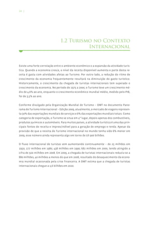 24 |




                                 1.2 Turismo no Contexto
                                           Internacional


Existe uma forte correlação entre o ambiente econômico e a expansão da atividade turís-
tica. Quando a economia cresce, o nível da receita disponível aumenta e parte desta re-
ceita é gasta com atividades afetas ao Turismo. Por outro lado, a redução do ritmo de
crescimento da economia frequentemente resultará na diminuição do gasto turístico.
Historicamente, o crescimento da chegada de turistas internacionais tem superado o
crescimento da economia. No período de 1975 a 2000, o Turismo teve um crescimento mé-
dio de 4,6% ao ano, enquanto o crescimento econômico mundial médio, medido pelo PIB,
foi de 3,5% ao ano.


Conforme divulgado pela Organização Mundial de Turismo – OMT no documento Pano-
rama do Turismo Internacional – Edição 2009, atualmente, o mercado de viagens represen-
ta 30% das exportações mundiais de serviços e 6% das exportações mundiais totais. Como
categoria de exportação, o Turismo se situa em 4º lugar, depois apenas dos combustíveis,
produtos químicos e automóveis. Para muitos países, a atividade turística é uma das prin-
cipais fontes de receita e imprescindível para a geração de emprego e renda. Apesar da
previsão de que a receita do Turismo internacional no mundo tenha sido 6% menor em
2009, esse número ainda representa algo em torno de U$ 900 bilhões.


O fluxo internacional de turistas vem aumentando continuamente – de 25 milhões em
1950; 277 milhões em 1980; 438 milhões em 1990; 682 milhões em 2000, tendo atingido a
cifra de 920 milhões em 2008. Em 2009, a chegada de turistas internacionais reduziu-se a
880 milhões, 40 milhões a menos do que em 2008, resultado do desaquecimento da econo-
mia mundial ocasionada pela crise financeira. A OMT estima que a chegada de turistas
internacionais chegue a 1,6 bilhões em 2020.
 