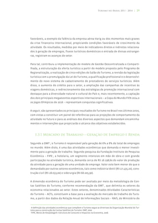 Turismo no Brasil 2011 - 2014 | 29




favoráveis, a exemplo da falência da empresa aérea Varig ou dos momentos mais graves
da crise financeira internacional, propiciando condições favoráveis de crescimento da
atividade. Os resultados, medidos por meio de indicadores diretos e indiretos relaciona-
dos à geração de empregos, fluxos turísticos domésticos e entrada de divisas estrangei-
ras, registram os avanços do setor.


Para tal, contribuiu a implementação do modelo de Gestão Descentralizada e Comparti-
lhada, a estruturação da oferta turística a partir do modelo proposto pelo Programa de
Regionalização, a realização de cinco edições do Salão do Turismo, a revisão da legislação
turística com a promulgação da Lei do Turismo, a qualificação profissional e o desenvolvi-
mento do novo sistema de cadastramento de prestadores de serviços turísticos. Além
disso, o aumento do crédito para o setor, a ampliação das campanhas de incentivo às
viagens domésticas, o redirecionamento das estratégias de promoção internacional com
destaque para a diversidade natural e cultural do País e, mais recentemente, a captação
dos dois principais megaeventos esportivos internacionais – a Copa do Mundo FIFA 2014 e
os Jogos Olímpicos de 2016 – representam conquistas significativas.


A seguir, são apresentados os principais resultados do Turismo no Brasil nos últimos anos,
com vistas a constituir um painel de referências para as projeções de comportamento da
atividade no futuro e para as análises dos diversos aspectos que demandam encaminha-
mentos e intervenções que propiciarão o alcance dos objetivos estabelecidos.



    1.3.1 Mercado de Trabalho – Geração de Emprego e Renda

Segundo a OMT4, o Turismo é responsável pela geração de 6% a 8% do total de empregos
no mundo. Além disto, é uma das atividades econômicas que demanda o menor investi-
mento para a geração de trabalho. Segundo pesquisa da Fundação Instituto de Pesquisa
Econômica – FIPE5, a hotelaria, um segmento intensivo em mão de obra e com grande
participação na atividade turística, demanda cerca de R$ 16.198,60 do valor de produção
da atividade para a geração de uma unidade de emprego. Valor este bem menor do que o
demandado por outros setores econômicos, tais como indústria têxtil (R$ 27.435,20), cons-
trução civil (R$ 28.033,00) e siderurgia (R$ 68.205,90).


A dimensão econômica do Turismo pode ser avaliada por meio da metodologia de Con-
tas Satélites do Turismo, conforme recomendação da OMT , que delimita os setores da
economia relacionados ao setor. Estes setores, denominados Atividades Características
do Turismo – ACTs, constituem a base para a avaliação do mercado de trabalho do Turis-
mo, a partir dos dados da Relação Anual de Informações Sociais – RAIS, do Ministério do


4
  A definição das atividades econômicas que compõem o Turismo segue as diretrizes da Organização Mundial do Tur-
ismo para a construção da Contas Satélites do Turismo. OMT, 2000
5
  FIPE, Meios de Hospedagem: Estrutura de Consumo e Impactos na Economia, 2006.
 