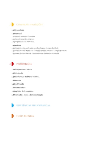2         CENÁRIOS E PROJEÇÕES

    2.1 Metodologia

    2.2 Premissas
    2.2.1 Condicionantes Externos
    2.2.1 Condicionantes Internos
    2.2.3 Hipóteses das Premissas

    2.3 Cenários
    2.3.1 Crescimento Acelerado com Ganhos de Competitividade
    2.3.2 Crescimento Moderado com Pequenos Ganhos de Competitividade
    2.3.3 Crescimento Inercial com Problemas de Competitividade




3         PROPOSIÇÕES

    3.1 Planejamento e Gestão

    3.2 Informação

    3.3 Estruturação da Oferta Turística

    3.4 Fomento

    3.5 Qualificação

    3.6 Infraestrutura

    3.7 Logística de Transportes

    3.8 Promoção e Apoio à Comercialização




          REFERÊNCIAS BIBLIOGRÁFICAS




          FICHA TÉCNICA
 