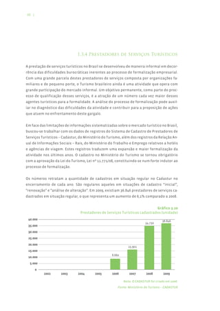 48 |




                              1.3.4 Prestadores de Serviços Turísticos

A prestação de serviços turísticos no Brasil se desenvolveu de maneira informal em decor-
rência das dificuldades burocráticas inerentes ao processo de formalização empresarial.
Com uma grande parcela destes prestadores de serviços composta por organizações fa-
miliares e de pequeno porte, o Turismo brasileiro ainda é uma atividade que opera com
grande participação do mercado informal. Um objetivo permanente, como parte do proc-
esso de qualificação desses serviços, é a atração de um número cada vez maior desses
agentes turísticos para a formalidade. A análise do processo de formalização pode auxil-
iar no diagnóstico das dificuldades da atividade e contribuir para a proposição de ações
que atuem no enfrentamento deste gargalo.


Em face das limitações de informações sistematizadas sobre o mercado turístico no Brasil,
buscou-se trabalhar com os dados de registros do Sistema de Cadastro de Prestadores de
Serviços Turísticos – Cadastur, do Ministério do Turismo, além dos registros da Relação An-
ual de Informações Sociais – Rais, do Ministério do Trabalho e Emprego relativos a hotéis
e agências de viagem. Estes registros traduzem uma expansão e maior formalização da
atividade nos últimos anos. O cadastro no Ministério do Turismo se tornou obrigatório
com a aprovação da Lei do Turismo, Lei nº 11.771/08, constituindo-se num forte indutor ao
processo de formalização.


Os números retratam a quantidade de cadastros em situação regular no Cadastur no
encerramento de cada ano. São regulares aqueles em situações de cadastro “inicial”,
“renovação” e “análise de alteração”. Em 2009, existiam 36.846 prestadores de serviços ca-
dastrados em situação regular, o que representa um aumento de 6,1% comparado a 2008.


                                                                            Gráfico 3.20
                                Prestadores de Serviços Turísticos cadastrados (unidade)




                                                          Nota: O CADASTUR foi criado em 2006.
                                                       Fonte: Ministério do Turismo – CADASTUR
 