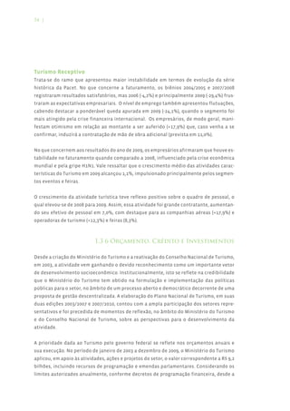 54 |




Turismo Receptivo
Trata-se do ramo que apresentou maior instabilidade em termos de evolução da série
histórica da Pacet. No que concerne a faturamento, os biênios 2004/2005 e 2007/2008
registraram resultados satisfatórios, mas 2006 (-4,2%) e principalmente 2009 (-29,4%) frus-
traram as expectativas empresariais. O nível de emprego também apresentou flutuações,
cabendo destacar a ponderável queda apurada em 2009 (-24,1%), quando o segmento foi
mais atingido pela crise financeira internacional. Os empresários, de modo geral, mani-
festam otimismo em relação ao montante a ser auferido (+17,9%) que, caso venha a se
confirmar, induzirá a contratação de mão de obra adicional (prevista em 11,0%).


No que concernem aos resultados do ano de 2009, os empresários afirmaram que houve es-
tabilidade no faturamento quando comparado a 2008, influenciado pela crise econômica
mundial e pela gripe H1N1. Vale ressaltar que o crescimento médio das atividades carac-
terísticas do Turismo em 2009 alcançou 1,1%, impulsionado principalmente pelos segmen-
tos eventos e feiras.


O crescimento da atividade turística teve reflexo positivo sobre o quadro de pessoal, o
qual elevou-se de 2008 para 2009. Assim, essa atividade foi grande contratante, aumentan-
do seu efetivo de pessoal em 7,0%, com destaque para as companhias aéreas (+17,9%) e
operadoras de turismo (+12,3%) e feiras (8,3%).



                           1.3 6 Orçamento, Crédito e Investimentos

Desde a criação do Ministério do Turismo e a reativação do Conselho Nacional de Turismo,
em 2003, a atividade vem ganhando o devido reconhecimento como um importante vetor
de desenvolvimento socioeconômico. Institucionalmente, isto se reflete na credibilidade
que o Ministério do Turismo tem obtido na formulação e implementação das políticas
públicas para o setor, no âmbito de um processo aberto e democrático decorrente de uma
proposta de gestão descentralizada. A elaboração do Plano Nacional de Turismo, em suas
duas edições 2003/2007 e 2007/2010, contou com a ampla participação dos setores repre-
sentativos e foi precedida de momentos de reflexão, no âmbito do Ministério do Turismo
e do Conselho Nacional de Turismo, sobre as perspectivas para o desenvolvimento da
atividade.


A prioridade dada ao Turismo pelo governo federal se reflete nos orçamentos anuais e
sua execução. No período de janeiro de 2003 a dezembro de 2009, o Ministério do Turismo
aplicou, em apoio às atividades, ações e projetos do setor, o valor correspondente a R$ 9,2
bilhões, incluindo recursos de programação e emendas parlamentares. Considerando os
limites autorizados anualmente, conforme decretos de programação financeira, desde a
 