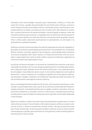 60 |




Entendida como uma estratégia necessária para implementar a Política e o Plano Na-
cional de Turismo, a gestão descentralizada tem permitido somar esforços, recursos e
reunir talentos em favor da atividade turística, envolvendo, direta e indiretamente, insti-
tuições públicas e privadas, vinculadas ao setor em todo o País. Não obstante os resulta-
dos e avanços decorrentes da descentralização e da participação propostas, ainda são
necessários esforços para promover a integração entre as diferentes esferas de governo
e entre os setores público e privado. Do ponto de vista dos processos de gestão, compar-
tilhar e alinhar ações repercutem positivamente no planejamento, na articulação e na
avaliação dos resultados almejados.


Ainda que se tenha institucionalizado uma rede de cooperação por meio de colegiados or-
ganizados, envolvendo representações governamentais e da sociedade civil, nos âmbitos
federal, estadual, municipal, regional e macrorregional, a participação destas instâncias
no processo de gestão ainda requer ajustes, em função dos diferentes níveis de articu-
lação e organização local, tanto do poder público quanto dos diferentes segmentos da
iniciativa privada e das organizações sociais.


O processo de descentralização é um processo de transferências sucessivas, pelo qual a
capacidade de decisão e de recursos perpassa gradativamente os escalões governamen-
tais e chega até a base, podendo ocorrer de maneiras diferentes, e isso depende do grau
de articulação e maturidade dos atores sociais. É uma tarefa complexa da construção da
democracia e requer mudanças de concepções de gestão não só dos agentes públicos,
mas do próprio cidadão, rompendo uma tradição de imposição das ações do estado e do
não reconhecimento como agente atuante na política.


Para a consolidação do Sistema Nacional do Turismo, será necessário aperfeiçoar a inter-
locução e a qualificação dessa rede, a partir de um processo coordenado pelo Núcleo Es-
tratégico Nacional, com desdobramentos para as regiões, estados e municípios. Este pro-
cesso deve estabelecer as conexões, rotinas e critérios para a evolução dessas práticas,
considerando as especificidades de cada grupo social e gerando intervenções adequadas
a cada situação.


Registra-se também a carência de referenciais de planejamento e gestão para o Turismo
nestas diversas escalas. Poucos Estados e Municípios possuem políticas ou planos seto-
riais de turismo, e mesmo os orçamentos, quando existem, são pouco expressivos para
fazer frente às demandas. O setor apresenta também carências no que se refere à profis-
sionalização para a gestão, particularmente no nível gerencial, tanto no âmbito governa-
mental quanto no setor privado.
 