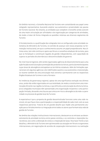 Turismo no Brasil 2011 - 2014 | 61




Em âmbito nacional, o Conselho Nacional de Turismo vem consolidando seu papel como
colegiado representativo, buscando ampliar sua autonomia e proatividade nas pautas
do Turismo nacional. No entanto, as entidades que compõem o Conselho ainda carecem
de uma maior articulação por afinidades e de organização por categorias de atividades,
de modo a tratar de forma integrada as questões relativas aos diversos segmentos do
Turismo.


O fortalecimento e a qualificação dos colegiados tem se configurado como atividade sis-
temática do Ministério do Turismo, no sentido de avançar com novas propostas na for-
matação institucional, em que o conhecimento assume um papel preponderante. Nos úl-
timos anos, tem sido contínuo o apoio aos fóruns e conselhos estaduais de turismo, para
que se fortaleçam e constituam legados de gestão independentes, com capacidade de
superar os períodos de alternâncias e descontinuidades de governo.


No nível macrorregional, vêm sendo organizadas agências de desenvolvimento para uma
ação focada na estruturação e promoção dos produtos turísticos, particularmente àqueles
cujas áreas de abrangência extrapolam os territórios estaduais. Além de limitações ope-
racionais em algumas agências e de indefinições quanto a sua autonomia e manutenção,
se recente também de uma articulação mais estreita e permanente com os respectivos
Órgãos Estaduais de Turismo e com o Fornatur.


As instâncias de governança regional, apesar de uma significativa evolução nos últimos
anos, ainda não estão organizadas em sua totalidade, de modo a constituírem uma inter-
locução eficiente nas regiões turísticas, o que dificulta a estruturação da oferta turística.
Já os colegiados municipais têm apresentado uma organização insipiente e uma partici-
pação limitada, deixando uma lacuna que coloca em risco a abrangência da rede e a pere-
nidade no processo de gestão local do Turismo.


A expectativa é que a proposta de gestão descentralizada funcione como uma rede na-
cional, em que fique clara a participação e a responsabilidade de cada nível, com as suas
respectivas parcerias. Trata-se de um grande desafio que impõe uma permanente atu-
ação para o fortalecimento e a integração entre todos os atores que formam esta rede de
gestão do Turismo.


No âmbito das relações institucionais internacionais, destacam-se os entraves ao desen-
volvimento da atividade turística entre países vizinhos, e os controles e imposições bu-
rocráticos, tais como a obtenção de vistos e a imposição de taxas. Para fazer frente a tais
desafios, o Ministério do Turismo vem aprimorando sua atuação em fóruns e organismos
internacionais, em negociações de acordos de cooperação internacional e na realização
 