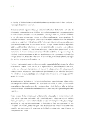 62 |




de estudos de prospecção e difusão de melhores práticas internacionais, para subsidiar a
elaboração de políticas nacionais.


No que se refere à regulamentação, o caráter multifacetado do Turismo é um fator de
dificuldade. Em sua evolução, a atividade foi regulamentada por um complexo conjunto
de normas que dispõe sobre seu funcionamento e operação. Contudo, sem uma sistemáti-
ca que integre ou articule essas normas, a regulamentação passa a ser um arcabouço de
difícil entendimento e aplicação. A aprovação da Lei do Turismo constituiu um marco im-
portante, ao propiciar à Política Nacional de Turismo a institucionalidade desejada, assim
como ao Sistema Nacional de Turismo. Falta ainda avançar em seus decretos regulamen-
tadores, viabilizando a totalidade de sua operacionalização, bem como seus desdobra-
mentos para as Unidades da Federação e Municípios. Diversos aspectos peculiares ao fun-
cionamento do Turismo ainda devem ser considerados no âmbito da regulamentação da
atividade, tais como aqueles relativos ao trabalho temporário, controle de qualidade dos
serviços prestados, defesa dos interesses do consumidor, a intermediação na prestação
dos serviços pelos agentes de viagens etc.


Por fim, o maior desafio para os próximos anos é a preparação do País para sediar a Copa
do Mundo de Futebol FIFA™, em 2014, e os Jogos Olímpicos, no Rio de Janeiro, em 2016,
eventos que exigem um planejamento estruturado de ações, que tem sido articulado pelo
governo federal, envolvendo diversos setores governamentais. Os trabalhos são lidera-
dos pelo Grupo Executivo da Copa, composto por cinco ministérios, entre os quais o Min-
istério do Turismo.


Neste contexto, o Ministério do Turismo vem planejando investimentos e ações, primei-
ramente por meio do levantamento das principais demandas, de forma particularizada
para cada uma das cidades-sede. Em complemento a este trabalho, o MTur articula-se
com outros países buscando a troca de experiências sobre a organização de megaeventos
esportivos.


Para o sucesso destas iniciativas, é fundamental a articulação, de forma institucionali-
zada, dos órgãos governamentais e das representações da sociedade civil, no planeja-
mento, coordenação e acompanhamento das ações a serem empreendidas, buscando po-
tencializar os recursos demandados para os dois eventos. Para tanto, considera-se que
colegiados fortalecidos, onde interagem estes diversos atores, constituem os ambientes
propícios que devem permitir uma maior visibilidade, transparência e participação no
planejamento das ações.
 