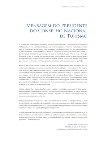Turismo no Brasil 2011 - 2014 | 1




          Mensagem do Presidente
           do Conselho Nacional
                     de Turismo
O Turismo vem apresentando resultados positivos nos últimos anos e a atividade se consolidando
no País como um importante vetor de desenvolvimento socioeconômico. Não obstante os impactos
da crise financeira internacional, a expectativa para 2010 é de otimismo, com um esperado aumen-
to de faturamento, conforme Pesquisa Anual de Conjuntura Econômica realizada pela Fundação
Getulio Vargas. Neste cenário, a realização da Copa do Mundo de Futebol FIFA, em 2014, e dos Jogos
Olímpicos, no Rio de Janeiro, em 2016, constituem oportunidades para o Turismo nacional e para
a imagem do Brasil no exterior. Estes eventos impõem desafios importantes a serem enfrentados
para que os investimentos públicos e privados consolidem um legado para toda a população.


A Gestão Descentralizada do Turismo que tem permitido a obtenção dos bons resultados nos últi-
mos anos, sinaliza para uma ampla perspectiva de interlocução para o enfrentamento dos desafios
relacionados à realização dos grandes eventos citados. O País possui hoje uma rede de gestão des-
centralizada e compartilhada do Turismo, que envolve o Governo Federal, os governos estaduais
e municipais, o setor privado e as organizações representativas da sociedade civil, que vem se or-
ganizando para a implementação das políticas de Turismo nas diversas esferas de gestão. O Con-
selho Nacional de Turismo e o Fórum Nacional de Secretários e Dirigentes Estaduais de Turismo, em
permanente articulação com o Ministério do Turismo, constituem instâncias fundamentais neste
processo de interlocução no âmbito nacional.


A elaboração do Plano Nacional de Turismo em 2003 e em 2007 se deu no contexto desta proposta e
a sua implementação vem sendo realizada com o acompanhamento desta rede de gestão integrada
pelas instâncias governamentais e pelos diversos colegiados nos âmbitos nacional, estaduais, mu-
nicipais, regionais e macrorregionais.


É neste contexto que foi elaborado o Documento Referencial Turismo no Brasil 2011/2014. As análi-
ses, as reflexões, as projeções e as proposições que integram o documento são fruto desse trabalho
coletivo e traduzem as expectativas da diversidade de atores que integram e são impactados pelo
setor, numa leitura que se sobrepõe a governos e partidos.


Trata-se, neste sentido, de um documento que consolida o pensamento das principais lideranças do
Turismo no Brasil, constituindo uma referência fundamental para o debate sobre as perspectivas
de desenvolvimento da atividade, para a formulação de políticas públicas e para os investimentos
privados e a ação empresarial.


                                                                    Luiz Eduardo P. Barretto Filho
                                                                  Ministro de Estado do Turismo e
                                                     Presidente do Conselho Nacional de Turismo
 