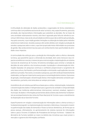 64 |




                                                                1.4.2 Informação

A dificuldade de obtenção de dados produzidos e organizados de forma sistemática e
contínua não é um problema exclusivo do setor turístico, mas, especificamente, para esta
atividade, são imprescindíveis informações que subsidiem as decisões. Por se tratar de
uma atividade relativamente recente, este fato é agravado pela falta de referência con-
ceitual. Além disso, trata-se de uma atividade econômica que não se define pela produção,
mas pelo consumo, o que impõe grandes limitações na obtenção de dados pelos métodos
estatísticos tradicionais. Grandes avanços vêm sendo obtidos com relação à produção de
estudos e pesquisas sobre o setor, o que tem propiciado maior efetividade nos processos
de gestão. Mas ainda existem lacunas para um conhecimento mais aprofundado da ativi-
dade e seus impactos.


A continuidade dos esforços para a produção de informações sobre a oferta e demanda
turística, que possibilite apurar a dimensão da atividade, bem como mensurar seus im-
pactos econômicos e sociais, é essencial para a estruturação e implantação de um sistema
nacional de estatísticas de Turismo, ferramenta estratégica para orientar a tomada de
decisões do setor público e da iniciativa privada. A produção e a disseminação de infor-
mações baseadas em pesquisas contínuas e confiáveis proporcionam o surgimento de
uma nova cultura, facilitando a profissionalização e otimizando a aplicação dos recursos
públicos e privados. Para tanto, os estudos e pesquisas, que vêm sendo permanentemente
elaborados, configuram importante avanço para a consolidação deste sistema. O processo
de geração, sistematização e disseminação destas informações demanda constante apri-
moramento e, portanto, este tema deve ser sempre priorizado.


A existência de um sistema que defina as bases para a coleta, sistematização, tratamento
e disseminação dos dados é indispensável para a garantia da validade e comparabilidade
dos dados nas instâncias administrativas internacional, nacional, estadual, regional e
municipal. Os dados e informações provenientes deste sistema são elementos fundamen-
tais ao acompanhamento das metas do Plano Nacional de Turismo e para o atendimento
às disposições da Lei Geral do Turismo.


Especificamente em relação à sistematização de informações sobre a oferta turística, é
fundamental progredir na implementação do inventário. Além disso, é necessário investir
na padronização dos dados de demanda e fluxos turísticos domésticos, de forma que se
possa avançar, efetivamente, no aprimoramento do sistema nacional de informações
sobre e para o Turismo. O Cadastro de Prestadores de Serviços Turísticos – Cadastur do
Ministério do Turismo também se insere no âmbito das iniciativas que visam prover o
mercado e o governo de informações confiáveis.
 