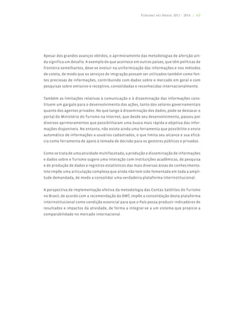 Turismo no Brasil 2011 - 2014 | 65




Apesar dos grandes avanços obtidos, o aprimoramento das metodologias de aferição ain-
da significa um desafio. A exemplo do que acontece em outros países, que têm políticas de
fronteira semelhantes, deve-se evoluir na uniformização das informações e nos métodos
de coleta, de modo que os serviços de imigração possam ser utilizados também como fon-
tes preciosas de informações, contribuindo com dados sobre o mercado em geral e com
pesquisas sobre emissivo e receptivo, consolidadas e reconhecidas internacionalmente.


Também as limitações relativas à comunicação e à disseminação das informações cons-
tituem um gargalo para o desenvolvimento das ações, tanto dos setores governamentais
quanto dos agentes privados. No que tange à disseminação dos dados, pode-se destacar o
portal do Ministério do Turismo na internet, que desde seu desenvolvimento, passou por
diversos aprimoramentos que possibilitaram uma busca mais rápida e objetiva das infor-
mações disponíveis. No entanto, não existe ainda uma ferramenta que possibilite o envio
automático de informações a usuários cadastrados, o que limita seu alcance e sua eficá-
cia como ferramenta de apoio à tomada de decisão para os gestores públicos e privados.


Como se trata de uma atividade multifacetada, a produção e disseminação de informações
e dados sobre o Turismo sugere uma interação com instituições acadêmicas, de pesquisa
e de produção de dados e registros estatísticos das mais diversas áreas do conhecimento.
Isto impõe uma articulação complexa que ainda não tem sido fomentada em toda a ampli-
tude demandada, de modo a consolidar uma verdadeira plataforma interinstitucional.


A perspectiva de implementação efetiva da metodologia das Contas Satélites do Turismo
no Brasil, de acordo com a recomendação da OMT, impõe a consolidação desta plataforma
interinstitucional como condição essencial para que o País possa produzir indicadores de
resultados e impactos da atividade, de forma a integrar-se a um sistema que propicie a
comparabilidade no mercado internacional.
 
