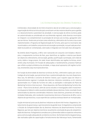Turismo no Brasil 2011 - 2014 | 67




                                1.4.3 Estruturação da Oferta Turística

A dimensão e diversidade do território brasileiro são de tal ordem que a estruturação e
organização da oferta turística do país constituem um dos maiores desafios para a gestão
e o desenvolvimento sustentável da atividade. A estruturação da oferta turística pode
ser potencializada se considerada em sua dimensão regional, onde diversos municípios
se integram e se complementam na prestação de serviços aos turistas, agregando valor
aos territórios. Tendo este princípio como referência, o Ministério do Turismo criou e vem
implementando o Programa de Regionalização do Turismo, pelo qual os municípios são
incentivados a um trabalho conjunto de estruturação e promoção, no qual cada peculiari-
dade local pode ser contemplada, valorizada e integrada num mercado mais abrangente.


No âmbito deste Programa, o MTur vem realizando em conjunto com Estados e Municí-
pios, o mapeamento turístico do País, para identificar as regiões e roteiros que devem
ser objeto do ordenamento, estruturação, gestão, qualificação e promoção, com visão de
curto, médio e longo prazos. Em 2006, foram identificadas 200 regiões turísticas, envol-
vendo 3.819 municípios. Em função de adequações e reordenamento, processo habitual
que reflete a própria dinâmica da atividade, o mapa atual apresenta 276 regiões turísti-
cas, envolvendo 3.635 municípios/distritos.


Em função da diversidade de destinos turísticos do País, o Ministério optou por uma es-
tratégia de priorização, que permitisse foco e potencialização dos recursos disponíveis.
Para isso, foi definido o conceito de destino indutor, que é aquele capaz de induzir o
desenvolvimento regional. A seleção dos destinos indutores considerou os 87 roteiros
apresentados no 2º Salão do Turismo em 2006, as avaliações e valorações do Plano de
Marketing Turístico Internacional – Plano Aquarela e do Plano de Marketing Turístico Na-
cional – Plano Cores do Brasil, além de outros estudos e investigações sobre investimen-
tos do governo federal e sobre as potencialidades desses destinos. Como resultado foram
selecionados 65 destinos considerados indutores. Esses destinos, presentes em todas as
Unidades Federadas, vêm recebendo investimentos técnicos e financeiros do MTur com o
objetivo de aprimorá-los, e suas experiências e práticas exitosas devem ser multiplicadas.


A ação ministerial junto aos 65 destinos indutores se dá em três frentes: diagnóstico, for-
talecimento da governança e aprimoramento da gestão local. O diagnóstico compreende
o Estudo de Competitividade dos 65 Destinos Indutores do Desenvolvimento Turístico
Regional, que tem por objetivo monitorar anualmente a evolução do grau de competitivi-
dade dos destinos. O diagnóstico considera em 13 dimensões todos os aspectos relevantes
para a estruturação adequada de um destino turístico. No fortalecimento da governança,
são realizadas ações de capacitação e fortalecimento das lideranças locais, fomentando
 