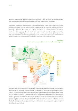 68 |




a interrelação com as respectivas Regiões Turísticas. Estas vertentes se complementam
oferecendo os subsídios básicos para a gestão local dos destinos indutores.


O foco nos 65 destinos indutores não significa, no entanto, que os demais destinos turísti-
cos brasileiros não devam ser apoiados na sua estruturação, qualificação e apoio à comer-
cialização. Estados, Municípios, e o próprio Ministério do Turismo, também atuam no
apoio à consolidação dos demais destinos. O foco nos destinos indutores busca acelerar
o processo de qualificação, de modo a promover um efeito indutor regional, buscando
potencializar a permanente qualificação dos destinos turísticos brasileiros.


                                                                                                                                Figura 4.2
                                                                                 Destinos Indutores de Desenvolvimento Turístico Regional


    REGIÃO NORTE                                                            09




    Acre
    01 - Rio Branco


    Amazonas
                                                                                                                          AP
                                                                            RR
    02 - Barcelos                                                                                                                   05

    03 - Manaus
    04 - Parintins
                                                             02



    Amapá                                                                                                                                                     06

    05 - Macapá


    Pará                                                                                   04
    06 - Belém                                                                   03                       07
    07 - Santarém


    Rondônia                                                                                                                                                                                                     24
                                                                                                                                                                                                                            23
                                                                                                                                                                                                                                      29
                                                                                                                                                                                                                                                     21

    08 - Porto Velho


    Roraima
    09 - Boa Vista
                                                                                                                         PA
                                                                                                                                                                                                                                                                                                           26



    Tocantins                                                          AM                                                                                                                                                    31


    10 - Mateiros                                                                                                                                                                                                                                                                               32
    11 - Palmas
                                                                                                                                                                                                                                                                                                 33




                                                                                                                                                                                                                                                          22
                                                                                                                                                                                                                                                                                                      25



                                                                                                                                                                                                                                                                                                     28


                                      AC             08
                                                                                                                                                    TO                                                                                                                                           27


                                           01                                                                                                                                                                               30                                                                  13
                                                                                                                                                                   11

                                                                                                                                                                               10                                                                                                          12




                                                                     RO                                                                                                                                                                                                                                         REGIÃO NORDESTE
                                                                                                                                                                                                                                                                                 34




                                                                                                                                                                                                                                                                                                                Alagoas
                                                                                                                                                                                                                                                                         18
                                                                                                                                                                                                                                                                                                                12 - Maceió
                                                                                                                                                                                                                                           15
                                                                                                                                                                                                                                                                                                                13 - Maragogi
                REGIÃO CENTRO-OESTE                                                                                                                                                                                                                                 17


                                                                                                                                                                                                                                                                                                                Bahia
                Distrito Federal                                                                               MT                                                                                                                                              14
                                                                                                                                                                                                                                                                                                                14 - Maraú
                                                                                                                                                                                                                                                                                                                15 - Lençóis
                35 - Brasília                                                                                                                                                                                                                                                                                   16 - Porto Seguro
                                                                                                                                                                         36                                                                                                                                     17 - Salvador
                                                                                                                                                                                                                                                                                                                18 - Mata de São João
                Goiás
                36 - Alto Paraíso
                37 - Caldas Novas                                                                         44                                                                                                                                                                                                    Ceará
                38 - Goiânia                                                                                                                             39
                                                                                                                                                                        35                                                                                                                                      19 - Aracati
                                                                                                                                                                        DF
                                                                                                                                                                                                                                                               16
                39 - Pirenópolis                                                                                                                                                                                                                                                                                20 - Fortaleza
                                                                                                                                                                                                                                                                                                                21 - Jijoca de Jericoacoara
                                                                                                                                                    38
                                                                                                                                                                                                                                                                                                                22 - Nova Olinda
                Mato Grosso do Sul                                                    43


                40 - Bonito
                41 - Campo Grande                                                                                                             GO               37                                                                                                                                               Maranhão
                42 - Corumbá                                                                                                                                                                                                                                                                                    23 - Barreirinhas
                                                                                                                                                                                                                                                                                                                24 - São Luís
                Mato Grosso                                                                     42
                                                                                                                                                                                                                 47

                43 - Cáceres                                                                                                                                                                                                                                                                                    Paraíba
                44 - Cuiabá                                                                                                                                                                                                                                                                                     25 - João Pessoa


                                                                                                                                                                                          MG                46
                                                                                                                                                                                                                                                ES                                                              Pernambuco
                                                                                                                                                                                                                                                                                                                26 - Fernando de Noronha
                                                                                                                    41
                                                                                                                                                                                                                                                45
                                                                                                                                                                                                                                                                                                                27 - Ipojuca
                                                                                                     40                                                                                                          48
                                                                                                                                                                                                                                                                                                                28 - Recife


                                                                                                                    MS                                                                                 49
                                                                                                                                                                                                                                                                                                                Piauí
                                                                                                                                                                                                                                                                                                                29 - Parnaíba

                                                                                                                                                                                                                                 RJ                                                                             30 - São Raimundo Nonato

                                                                                                                                                                              SP                                       53                                                                                       31 - Teresina
                                                                                                                                                                                                    52 50         54
                                                                                                                                                                                                                                 51                                      REGIÃO SUDESTE
                                                                                                                                                                                               52                                                                                                               Rio Grande do Norte
                                                                                                                                                                                    56
                                                                                                                                                                                                                                                                                                                32 - Natal
                                                                                                                                                                                          55
                                                                                                                                                                                                                                                                         Espírito Santo                         33 - Tibau do Sul
                                                                                                                                                                                                                                                                         45 - Vitória
                                                                                                                                                                                                                                                                                                                Sergipe
                                                                                                                                                                                                                                                                         Minas Gerais                           34 - Aracaju

                                                                                                                              PR                                                                                                                                         46 - Belo Horizonte
                                                                                                                                                                                                                                                                         47 - Diamantina
                                                REGIÃO SUL                                                     58                                   57
                                                                                                                                                                   59                                                                                                    48 - Ouro Preto
                                                                                                                                                                                                                                                                         49 - Tiradentes

                                                Paraná                                                                                                                                                                                                                   Rio de Janeiro
                                                57 - Curitiba
                                                58 - Foz do Iguaçu
                                                                                                                                              SC              63
                                                                                                                                                                                                                                                                         50 - Angra dos Reis
                                                                                                                                                                                                                                                                         51 - Armação dos Búzios
                                                                                                                                                               64
                                                59 - Paranaguá                                                                                                                                                                                                           52 - Parati
                                                                                                                                               65                                                                                                                        53 - Petrópolis
                                                                                                                                                                                                                                                                         54 - Rio de Janeiro
                                                Rio Grande do Sul
                                                60 - Bento Gonçalves                                                           60
                                                61 - Gramado                                                                             61                                                                                                                              São Paulo
                                                62 - Porto Alegre                                                                                                                                                                                                        55 - Ilhabela
                                                                                                                         RS         62                                                                                                                                   56 - São Paulo
                                                Santa Catarina
                                                63 - Balneário Camboriú                                                                                                             Legenda
                                                64 - Florianópolis
                                                65 - São Joaquim
                                                                                                                                                                                    Destinos Indutores

                                                                                                                                                                                    Municípios Beneficiados




Os resultados alcançados pelo Programa de Regionalização do Turismo são apresentados
anualmente no Salão do Turismo, uma das estratégias de mobilização, promoção e comer-
cialização dos roteiros turísticos. O evento resulta de um esforço conjunto do poder públi-
co e da iniciativa privada, e constitui um marco no desenvolvimento da atividade turística
no país, gerando resultados e abrindo perspectivas de desenvolvimento socioeconômico
para as regiões turísticas. No 4º Salão do Turismo, realizado em 2009 no Anhembi, em São
Paulo, foram apresentados 337 roteiros, com ênfase em 87 que agrupam 359 municípios
de 116 regiões turísticas.
 