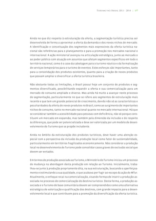 Turismo no Brasil 2011 - 2014 | 69




Ainda no que diz respeito à estruturação da oferta, a segmentação turística precisa ser
desenvolvida de forma a aproximar a oferta da demanda e dos novos nichos de mercado.
A identificação e conceituação dos segmentos mais expressivos da oferta turística na-
cional são referências para o planejamento e para a promoção nos mercados nacional e
internacional. A ação ministerial avançou na articulação estratégica, junto ao mercado e
ao poder público com atuação em assuntos que afetam segmentos específicos em todo o
território nacional, como é o caso da cabotagem para o turismo náutico e da formalização
de serviços temporários para o turismo de eventos. Estes esforços são importantes, tanto
para a consolidação dos produtos existentes, quanto para a criação de novos produtos
que possam ampliar e diversificar a oferta turística brasileira.


Não obstante todas as limitações, o Brasil possui hoje um conjunto de produtos e seg-
mentos diversificado, possibilitando expandir a oferta e sua comercialização para um
mercado de consumo ampliado e diverso. Mas ainda há muito a avançar neste processo
de segmentação, particularmente no que se refere aos segmentos de estruturação mais
recente e que tem um grande potencial de crescimento, devido não só as características e
peculiaridades da oferta de novos produtos no Brasil, como ao surgimento de importantes
nichos de consumo, tanto no mercado nacional quanto no mercado internacional. Há que
se considerar também a acessibilidade para pessoas com deficiência, não só porque cons-
tituem um mercado em expansão, mas também pela dimensão da inclusão e do respeito
às diferenças, que pode ser potencializada e deve ser valorizada por um modelo de desen-
volvimento do Turismo que se propõe includente.


Ainda no âmbito da estruturação dos produtos turísticos, deve haver uma atenção es-
pecial com a perspectiva da inclusão da produção local como fator de sustentabilidade,
particularmente em territórios fragilizados economicamente. Não considerar a produção
local no desenvolvimento do Turismo pode consolidar casos graves de exclusão social que
devem ser evitados.


Em termos de produção associada ao Turismo, o Ministério do Turismo iniciou um processo
de mudança na abordagem desta produção em relação ao Turismo. Inicialmente, traba-
lhou-se junto à produção propriamente dita, na sua estruturação, buscando o aperfeiçoa-
mento e estimulando a sua qualidade, o que acabava por fugir ao escopo da ação do MTur.
Atualmente, o enfoque recai na comercialização, visando formas de inserir a produção as-
sociada no processo de comercialização do destino turístico. Desta forma, a produção as-
sociada e o Turismo de base comunitária devem ser compreendidos como uma alternativa
estratégica de valorização e qualificação dos destinos, com grande impacto para o desen-
volvimento local e que contribuem para a promoção da diversificação da oferta turística.
 