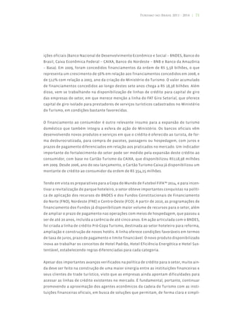 Turismo no Brasil 2011 - 2014 | 71




ições oficiais (Banco Nacional de Desenvolvimento Econômico e Social – BNDES, Banco do
Brasil, Caixa Econômica Federal – CAIXA, Banco do Nordeste – BNB e Banco da Amazônia
– Basa). Em 2009, foram concedidos financiamentos da ordem de R$ 5,58 bilhões, o que
representa um crescimento de 56% em relação aos financiamentos concedidos em 2008, e
de 512% com relação a 2003, ano da criação do Ministério do Turismo. O valor acumulado
de financiamentos concedidos ao longo destes sete anos chega a R$ 18,38 bilhões. Além
disso, vem se trabalhando na disponibilização de linhas de crédito para capital de giro
das empresas do setor, em que merece menção a linha do FAT Giro Setorial, que oferece
capital de giro isolado para prestadores de serviços turísticos cadastrados no Ministério
do Turismo, em condições bastante favorecidas.


O financiamento ao consumidor é outro relevante insumo para a expansão do turismo
doméstico que também integra a esfera de ação do Ministério. Os bancos oficiais vêm
desenvolvendo novos produtos e serviços em que o crédito é oferecido ao turista, de for-
ma desburocratizada, para compra de pacotes, passagens ou hospedagem, com juros e
prazos de pagamento diferenciados em relação aos praticados no mercado. Um indicador
importante do fortalecimento do setor pode ser medido pela expansão deste crédito ao
consumidor, com base no Cartão Turismo da CAIXA, que disponibilizou R$118,98 milhões
em 2009. Desde 2006, ano do seu lançamento, o Cartão Turismo Caixa já disponibilizou um
montante de crédito ao consumidor da ordem de R$ 354,25 milhões.


Tendo em vista os preparativos para a Copa do Mundo de Futebol FIFA™ 2014, e para incen-
tivar a revitalização do parque hoteleiro, o setor obteve importantes conquistas na políti-
ca de aplicação dos recursos do BNDES e dos Fundos Constitucionais de Financiamento
do Norte (FNO), Nordeste (FNE) e Centro-Oeste (FCO). A partir de 2010, as programações de
financiamento dos Fundos já disponibilizam maior volume de recursos para o setor, além
de ampliar o prazo de pagamento nas operações com meios de hospedagem, que passou a
ser de até 20 anos, incluída a carência de até cinco anos. Em ação articulada com o BNDES,
foi criada a linha de crédito Pró-Copa Turismo, destinada ao setor hoteleiro para reforma,
ampliação e construção de novos hotéis. A linha oferece condições favoráveis em termos
de taxa de juros, prazo de pagamento e limite financiável. O novo produto disponibilizado
inova ao trabalhar os conceitos de Hotel Padrão, Hotel Eficiência Energética e Hotel Sus-
tentável, estabelecendo regras diferenciadas para cada categoria.


Apesar dos importantes avanços verificados na política de crédito para o setor, muito ain-
da deve ser feito na construção de uma maior sinergia entre as instituições financeiras e
seus clientes do trade turístico, visto que as empresas ainda apontam dificuldades para
acessar as linhas de crédito existentes no mercado. É fundamental, portanto, continuar
promovendo a aproximação dos agentes econômicos da cadeia do Turismo com as insti-
tuições financeiras oficiais, em busca de soluções que permitam, de forma clara e simpli-
 