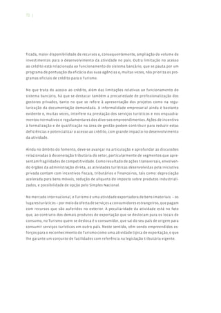 72 |




ficada, maior disponibilidade de recursos e, consequentemente, ampliação do volume de
investimentos para o desenvolvimento da atividade no país. Outra limitação no acesso
ao crédito está relacionada ao funcionamento do sistema bancário, que se pauta por um
programa de pontuação da eficácia das suas agências e, muitas vezes, não prioriza os pro-
gramas oficiais de crédito para o Turismo.


No que trata do acesso ao crédito, além das limitações relativas ao funcionamento do
sistema bancário, há que se destacar também a precariedade de profissionalização dos
gestores privados, tanto no que se refere à apresentação dos projetos como na regu-
larização da documentação demandada. A informalidade empresarial ainda é bastante
evidente e, muitas vezes, interfere na prestação dos serviços turísticos e nos enquadra-
mentos normativos e regulamentares dos diversos empreendimentos. Ações de incentivo
à formalização e de qualificação na área de gestão podem contribuir para reduzir estas
deficiências e potencializar o acesso ao crédito, com grande impacto no desenvolvimento
da atividade.


Ainda no âmbito do fomento, deve-se avançar na articulação e aprofundar as discussões
relacionadas à desoneração tributária do setor, particularmente de segmentos que apre-
sentam fragilidades de competitividade. Como resultado de ações transversais, envolven-
do órgãos da administração direta, as atividades turísticas desenvolvidas pela iniciativa
privada contam com incentivos fiscais, tributários e financeiros, tais como: depreciação
acelerada para bens móveis, redução de alíquota do imposto sobre produtos industriali-
zados, e possibilidade de opção pelo Simples Nacional.


No mercado internacional, o Turismo é uma atividade exportadora de bens imateriais – os
lugares turísticos – por meio da oferta de serviços a consumidores estrangeiros, que pagam
com recursos que são auferidos no exterior. A peculiaridade da atividade está no fato
que, ao contrario dos demais produtos de exportação que se deslocam para os locais de
consumo, no Turismo quem se desloca é o consumidor, que sai do seu país de origem para
consumir serviços turísticos em outro país. Neste sentido, vêm sendo empreendidos es-
forços para o reconhecimento do Turismo como uma atividade típica de exportação, o que
lhe garante um conjunto de facilidades com referência na legislação tributária vigente.
 