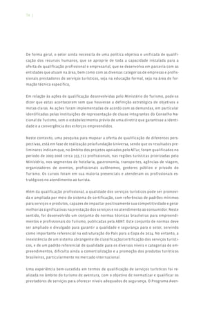 74 |




De forma geral, o setor ainda necessita de uma política objetiva e unificada de qualifi-
cação dos recursos humanos, que se aproprie de toda a capacidade instalada para a
oferta de qualificação profissional e empresarial, que se desenvolva em parceria com as
entidades que atuam na área, bem como com as diversas categorias de empresas e profis-
sionais prestadores de serviços turísticos, seja na educação formal, seja na área de for-
mação técnica específica,


Em relação às ações de qualificação desenvolvidas pelo Ministério do Turismo, pode-se
dizer que estas aconteceram sem que houvesse a definição estratégica de objetivos e
metas claras. As ações foram implementadas de acordo com as demandas, em particular
identificadas pelas instituições de representação de classe integrantes do Conselho Na-
cional de Turismo, sem o estabelecimento prévio de uma diretriz que garantisse a identi-
dade e a convergência dos esforços empreendidos.


Neste contexto, uma pesquisa para mapear a oferta de qualificação de diferentes pers-
pectivas, está em fase de realização pela Fundação Universa, sendo que os resultados pre-
liminares indicam que, no âmbito dos projetos apoiados pelo MTur, foram qualificados no
período de 2003-2008 cerca 355.712 profissionais, nas regiões turísticas priorizadas pelo
Ministério, nos segmentos de hotelaria, gastronomia, transportes, agências de viagem,
organizadores de eventos, profissionais autônomos, gestores público e privado do
Turismo. Os cursos foram em sua maioria presenciais e atenderam os profissionais es-
tratégicos no atendimento ao turista.


Além da qualificação profissional, a qualidade dos serviços turísticos pode ser promovi-
da e ampliada por meio do sistema de certificação, com referências de padrões mínimos
para serviços e produtos, capazes de impactar positivamente sua competitividade e gerar
melhorias significativas na prestação dos serviços e no atendimento ao consumidor. Neste
sentido, foi desenvolvido um conjunto de normas técnicas brasileiras para empreendi-
mentos e profissionais do Turismo, publicadas pela ABNT. Este conjunto de normas deve
ser ampliado e divulgado para garantir a qualidade e segurança para o setor, servindo
como importante referencial na estruturação do País para a Copa de 2014. No entanto, a
inexistência de um sistema abrangente de classificação/certificação dos serviços turísti-
cos, e de um padrão referencial de qualidade para os diversos níveis e categorias de em-
preendimentos, dificulta ainda a comercialização e a promoção dos produtos turísticos
brasileiros, particularmente no mercado internacional.


Uma experiência bem-sucedida em termos de qualificação de serviços turísticos foi re-
alizada no âmbito do turismo de aventura, com o objetivo de normatizar e qualificar os
prestadores de serviços para oferecer níveis adequados de segurança. O Programa Aven-
 
