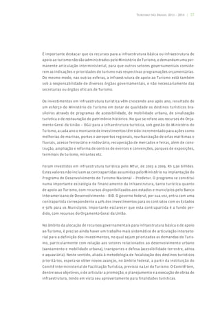 Turismo no Brasil 2011 - 2014 | 77




É importante destacar que os recursos para a infraestrutura básica ou infraestrutura de
apoio ao turismo não são administrados pelo Ministério do Turismo, e demandam uma per-
manente articulação interministerial, para que outros setores governamentais conside-
rem as indicações e prioridades do turismo nas respectivas programações orçamentárias.
Do mesmo modo, nas outras esferas, a infraestrutura de apoio ao Turismo está também
sob a responsabilidade de diversos órgãos governamentais, e não necessariamente das
secretarias ou órgãos oficiais de Turismo.


Os investimentos em infraestrutura turística vêm crescendo ano após ano, resultado de
um esforço do Ministério do Turismo em dotar de qualidade os destinos turísticos bra-
sileiros através de programas de acessibilidade, de mobilidade urbana, de sinalização
turística e de restauração do patrimônio histórico. No que se refere aos recursos do Orça-
mento Geral da União – OGU para a infraestrutura turística, sob gestão do Ministério do
Turismo, a cada ano o montante de investimentos têm sido incrementado para ações como
melhorias de marinas, portos e aeroportos regionais, reurbanização de orlas marítimas e
fluviais, acesso ferroviário e rodoviário, recuperação de mercados e feiras, além de cons-
trução, ampliação e reforma de centros de eventos e convenções, parques de exposições,
terminais de turismo, mirantes etc.


Foram investidos em infraestrutura turística pelo MTur, de 2003 a 2009, R$ 5,90 bilhões.
Estes valores não incluem as contrapartidas assumidas pelo Ministério na implantação do
Programa de Desenvolvimento do Turismo Nacional – Prodetur. O programa se constitui
numa importante estratégia de financiamento da infraestrutura, tanto turística quanto
de apoio ao Turismo, com recursos disponibilizados aos estados e municípios pelo Banco
Interamericano de Desenvolvimento – BID. O governo federal, por sua vez, entra com uma
contrapartida correspondente a 40% dos investimentos para os contratos com os Estados
e 50% para os Municípios. Importante esclarecer que esta contrapartida é a fundo per-
dido, com recursos do Orçamento Geral da União.


No âmbito da alocação de recursos governamentais para infraestrutura básica e de apoio
ao Turismo, é preciso ainda haver um trabalho mais sistemático de articulação interseto-
rial para a definição dos investimentos, no qual sejam priorizadas as demandas do Turis-
mo, particularmente com relação aos setores relacionados ao desenvolvimento urbano
(saneamento e mobilidade urbana), transportes e defesa (acessibilidade terrestre, aérea
e aquaviária). Neste sentido, aliada à metodologia de focalização dos destinos turísticos
prioritários, espera-se obter novos avanços, no âmbito federal, a partir da instituição do
Comitê Interministerial de Facilitação Turística, previsto na Lei do Turismo. O Comitê tem,
dentre seus objetivos, o de articular a promoção, o planejamento e a execução de obras de
infraestrutura, tendo em vista seu aproveitamento para finalidades turísticas.
 