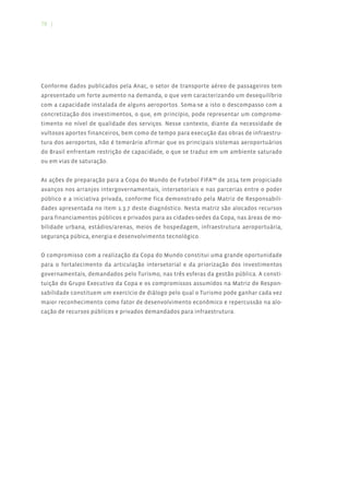 78 |




Conforme dados publicados pela Anac, o setor de transporte aéreo de passageiros tem
apresentado um forte aumento na demanda, o que vem caracterizando um desequilíbrio
com a capacidade instalada de alguns aeroportos. Soma-se a isto o descompasso com a
concretização dos investimentos, o que, em princípio, pode representar um comprome-
timento no nível de qualidade dos serviços. Nesse contexto, diante da necessidade de
vultosos aportes financeiros, bem como de tempo para execução das obras de infraestru-
tura dos aeroportos, não é temerário afirmar que os principais sistemas aeroportuários
do Brasil enfrentam restrição de capacidade, o que se traduz em um ambiente saturado
ou em vias de saturação.


As ações de preparação para a Copa do Mundo de Futebol FIFA™ de 2014 tem propiciado
avanços nos arranjos intergovernamentais, intersetoriais e nas parcerias entre o poder
público e a iniciativa privada, conforme fica demonstrado pela Matriz de Responsabili-
dades apresentada no item 1.3.7 deste diagnóstico. Nesta matriz são alocados recursos
para financiamentos públicos e privados para as cidades-sedes da Copa, nas áreas de mo-
bilidade urbana, estádios/arenas, meios de hospedagem, infraestrutura aeroportuária,
segurança púbica, energia e desenvolvimento tecnológico.


O compromisso com a realização da Copa do Mundo constitui uma grande oportunidade
para o fortalecimento da articulação intersetorial e da priorização dos investimentos
governamentais, demandados pelo Turismo, nas três esferas da gestão pública. A consti-
tuição do Grupo Executivo da Copa e os compromissos assumidos na Matriz de Respon-
sabilidade constituem um exercício de diálogo pelo qual o Turismo pode ganhar cada vez
maior reconhecimento como fator de desenvolvimento econômico e repercussão na alo-
cação de recursos públicos e privados demandados para infraestrutura.
 
