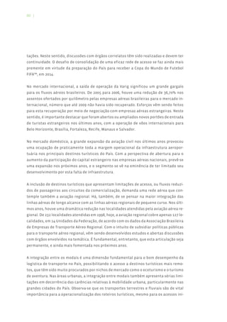 80 |




tações. Neste sentido, discussões com órgãos correlatos têm sido realizadas e devem ter
continuidade. O desafio de consolidação de uma eficaz rede de acesso se faz ainda mais
premente em virtude da preparação do País para receber a Copa do Mundo de Futebol
FIFA™, em 2014.


No mercado internacional, a saída de operação da Varig significou um grande gargalo
para os fluxos aéreos brasileiros. De 2005 para 2006, houve uma redução de 36,70% nos
assentos ofertados por quilômetro pelas empresas aéreas brasileiras para o mercado in-
ternacional, número que até 2009 não havia sido recuperado. Esforços vêm sendo feitos
para esta recuperação por meio de negociação com empresas aéreas estrangeiras. Neste
sentido, é importante destacar que foram abertos ou ampliados novos portões de entrada
de turistas estrangeiros nos últimos anos, com a operação de vôos internacionais para
Belo Horizonte, Brasília, Fortaleza, Recife, Manaus e Salvador.


No mercado doméstico, a grande expansão da aviação civil nos últimos anos provocou
uma ocupação de praticamente toda a margem operacional da infraestrutura aeropor-
tuária nos principais destinos turísticos do País. Com a perspectiva de abertura para o
aumento da participação do capital estrangeiro nas empresas aéreas nacionais, prevê-se
uma expansão nos próximos anos, e o segmento se vê na eminência de ter limitado seu
desenvolvimento por esta falta de infraestrutura.


A inclusão de destinos turísticos que apresentam limitações de acesso, ou fluxos reduzi-
dos de passageiros aos circuitos da comercialização, demanda uma rede aérea que con-
temple também a aviação regional. Há, também, de se pensar na maior integração das
linhas aéreas de longo alcance com as linhas aéreas regionais de pequeno curso. Nos últi-
mos anos, houve uma dramática redução nas localidades atendidas pela aviação aérea re-
gional. De 232 localidades atendidas em 1998, hoje, a aviação regional cobre apenas 127 lo-
calidades, em 14 Unidades da Federação, de acordo com os dados da Associação Brasileira
de Empresas de Transporte Aéreo Regional. Com o intuito de subsidiar políticas públicas
para o transporte aéreo regional, vêm sendo desenvolvidos estudos e abertas discussões
com órgãos envolvidos na temática. É fundamental, entretanto, que esta articulação seja
permanente, e ainda mais fomentada nos próximos anos.


A integração entre os modais é uma dimensão fundamental para o bom desempenho da
logística de transporte no País, possibilitando o acesso a destinos turísticos mais remo-
tos, que têm sido muito procurados por nichos de mercado como o ecoturismo e o turismo
de aventura. Nas áreas urbanas, a integração entre modais também apresenta sérias limi-
tações em decorrência das carências relativas à mobilidade urbana, particularmente nas
grandes cidades do País. Observa-se que os transportes terrestres e fluviais são de vital
importância para a operacionalização dos roteiros turísticos, mesmo para os acessos ini-
 