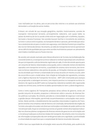 Turismo no Brasil 2011 - 2014 | 81




ciais realizados por via aérea, pois os percursos dos roteiros e os acessos aos atrativos
demandam a utilização de outros modais.


O Brasil, em virtude de sua situação geográfica, mantém, historicamente, acordos de
transporte internacional terrestre, principalmente rodoviário, com quase todos os
países da América do Sul (o acordo ainda está em negociação com a Colômbia, Equador,
Suriname e Guiana Francesa). Tais acordos buscam facilitar o incremento do comércio,
turismo e cultura entre os países, no transporte de bens e pessoas, permitindo que veícu-
los e condutores de um país circulem com segurança, com trâmites fronteiriços simplifica-
dos nos territórios dos demais. No entanto, as redes de transportes terrestres apresentam
sérios déficits de qualidade para que estes acordos multilaterais possam ser plenamente
exercitados e também para os fluxos internos.


De acordo com estudo realizado pela Câmara Brasileiro de Turismo da Confederação Na-
cional de Comércio, o transporte turístico rodoviário no Brasil opera hoje com uma deman-
da que corresponde a 20% da demanda registrada em 1985. O referido estudo aponta para
um conjunto de fatores relacionados a esta queda, como o reduzido número de destinos
operados com transportes terrestres, a qualidade do sistema viário terrestre, dos termi-
nais turísticos rodoviários e dos pontos de parada, as limitações relativas aos regramen-
tos da atividade que limitam a rotatividade de turistas durante um mesmo circuito, além
da concorrência com o modal aéreo. Com relação às limitações do regramento, contatos
com a Agência Nacional de Transportes Terrestres – ANTT vêm sinalizando para avanços
que propiciarão a cabotagem terrestre, com impacto positivo no transporte turístico ro-
doviário. Os registros da ANTT sobre os transportes rodoviários também vêm registrando
queda nos últimos anos, conforme os dados apresentados no item 1.3 deste diagnóstico.


Como o tema Logística de Transportes perpassa várias esferas de governo, existe um
grande conjunto de estudos, propostas e referenciais sobre o assunto, de diversas fon-
tes públicas e privadas. No entanto, percebe-se a necessidade de organizar e estruturar
a gestão dessas informações, permitindo encaminhamentos e articulações mais consis-
tentes. Neste sentido, o desdobramento das questões relacionadas à Logística de Trans-
portes envolve uma complexa rede de fatores a ser analisada, demandando dos órgãos de
Turismo uma ação articulada com diversas instituições e entidades do poder público e da
iniciativa privada. O que se constata é que existe um grande número de propostas traduzi-
das nos diversos planos e programas de diversos setores de governo em articulação com
a iniciativa privada para os diversos modais de transporte. No entanto, este rico conjunto
de informações e proposições não vem sendo gerenciado com a agilidade, a profundidade
e a diversidade de expertises que a complexidade de fatores envolvidos demanda.


O MTur teve sua capacidade de articulação neste assunto dificultada, pela ausência de
 