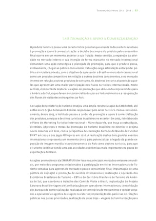 Turismo no Brasil 2011 - 2014 | 83




                           1.4.8 Promoção e Apoio à Comercialização

O produto turístico possui uma característica peculiar que orienta todos os itens relativos
à promoção e apoio à comercialização: a decisão de compra do produto pelo consumidor
final ocorre em um momento anterior a sua fruição. Neste sentido, a expansão da ativi-
dade no mercado interno e sua inserção de forma marcante no mercado internacional
demandam uma ação estratégica e planejada de promoção, para que o produto possa,
efetivamente, chegar ao público-consumidor. Esta ação exige articulação entre poder pú-
blico e iniciativa privada, com o objetivo de apresentar o Brasil no mercado internacional
como um produto competitivo em relação a outros destinos concorrentes, e no mercado
interno em relação a outros produtos de consumo. Os destinos de curto alcance são aque-
les que apresentam uma maior participação nos fluxos turísticos internacionais. Neste
sentido, é importante destacar as ações de promoção que vêm sendo empreendidas para
a América do Sul, e que devem ser potencializadas para o fortalecimento e a recuperação
dos fluxos de visitantes estrangeiros ao País.


A criação do Ministério do Turismo ensejou uma ampla reestruturação da EMBRATUR, até
então único órgão do Governo Federal responsável pelo setor turístico. Com o redirecion-
amento, desde 2003, o Instituto passou a cuidar da promoção e apoio à comercialização
dos produtos, serviços e destinos turísticos brasileiros no exterior. Em 2005, foi elaborado
o Plano de Marketing Turístico Internacional – Plano Aquarela, que traça as estratégias,
diretrizes, objetivos e metas da promoção do Turismo brasileiro no exterior e projeta
novos desafios até 2020, com a perspectiva de realização da Copa do Mundo de Futebol
FIFA™ em 2014 e dos Jogos Olímpicos em 2016. A realização destes dois grandes eventos
internacionais representa um momento único para potencializar o legado da grande ex-
posição de imagem mundial e posicionamento do País como destino turístico, para que
o Turismo continue sendo uma das atividades econômicas mais importantes na pauta de
exportações do Brasil.


As ações promocionais da EMBRATUR têm foco nos principais mercados emissores mundi-
ais, por meio dos programas relacionados à participação em feiras internacionais de Tu-
rismo voltadas para agentes de mercado e para o consumidor final; implantação de uma
política de captação e promoção de eventos internacionais; instalação e operação dos
Escritórios Brasileiros de Turismo – EBTs e do Escritório Brasileiro de Turismo da Améri-
ca do Sul, que coordena o trabalho dos Comitês Visite o Brasil; implantação do Projeto
Caravana Brasil de viagens de familiarização com operadores internacionais; consolidação
dos bureaux de comercialização; realização de seminários de treinamento e vendas volta-
dos a operadores e agentes de viagem no exterior; implantação das parcerias de relações
públicas nos países priorizados, realização de press trips – viagens de familiarização para
 