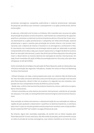 84 |




jornalistas estrangeiros; campanhas publicitárias e material promocional; realização
de pesquisas periódicas que orientam o planejamento e as ações promocionais; dentre
outras ações.


A cada ano, o Ministério do Turismo e a Embratur têm investido mais recursos em ações
de promoção do produto turístico brasileiro, reafirmando seu compromisso de capacitar,
qualificar e promover os destinos turísticos brasileiros dentro e fora do País. Esses recur-
sos destinaram-se a ações promocionais e campanhas em mídia diversificada, material
promocional, e apoio a eventos para promoção do turismo interno e do turismo inter-
nacional, com o objetivo de motivar o brasileiro e os estrangeiros a conhecerem o País.
O crescimento nos investimentos em promoção externa pode ser observado no período
compreendido entre 2005 e 2009, que visaram reposicionar a imagem do destino turístico
Brasil no mercado internacional, a partir das diretrizes do Plano Aquarela e do esforço de
inserir o Brasil dentre os maiores destinos de realização de eventos internacionais. Em
2009, foram investidos US$ 39,87 milhões em promoção externa. Para 2010, este valor deve
ultrapassar os US$ 98 milhões.


Como resultado da estratégia e da aplicação do Plano Aquarela, pode ser destacada a sig-
nificativa evolução dos seguintes indicadores, levados em conta no Plano de Marketing
Turístico Internacional:


- O Brasil alcançou, em 2009, a meta proposta para 2010: ser o destino líder da América do
Sul. Nos mercados emissores definidos como prioritários para a promoção internacional
pelo Plano Aquarela, o Brasil é líder em 15 países e é o segundo nos seis restantes, com-
parado com seus competidores diretos da América Latina e Caribe.
- Desde 2005, a oferta internacional de produtos brasileiros cresceu 120% entre os opera-
dores internacionais.
- O Brasil consolidou-se como destino de eventos internacionais, subindo da 19ª posição
em 2003 para 7ª em 2008, no ranking ICCA (International Congress and Convention Associa-
tion).


Esta evolução no número de eventos e a desconcentração de sua realização em todas as
regiões do país ajudaram a desenvolver e qualificar os destinos brasileiros, e contribuiu
para inserir o país na rota dos grandes eventos esportivos mundiais como a Copa do Mun-
do de Futebol da FIFA™ de Futebol e os Jogos Olímpicos de 2016.


No entanto, alguns dos resultados esperados, de acordo com as metas traçadas pelo
Plano Nacional de Turismo 2007/2010, não vêm sendo alcançados, particularmente no que
se refere à entrada de turistas estrangeiros, cujo número mantém-se em torno de cinco
 