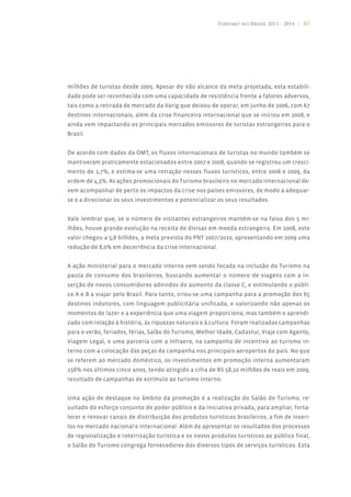 Turismo no Brasil 2011 - 2014 | 85




milhões de turistas desde 2005. Apesar do não alcance da meta projetada, esta estabili-
dade pode ser reconhecida com uma capacidade de resistência frente a fatores adversos,
tais como a retirada de mercado da Varig que deixou de operar, em junho de 2006, com 67
destinos internacionais, além da crise financeira internacional que se iniciou em 2008, e
ainda vem impactando os principais mercados emissores de turistas estrangeiros para o
Brasil.


De acordo com dados da OMT, os fluxos internacionais de turistas no mundo também se
mantiveram praticamente estacionados entre 2007 e 2008, quando se registrou um cresci-
mento de 1,7%, e estima-se uma retração nesses fluxos turísticos, entre 2008 e 2009, da
ordem de 4,3%. As ações promocionais do Turismo brasileiro no mercado internacional de-
vem acompanhar de perto os impactos da crise nos países emissores, de modo a adequar-
se e a direcionar os seus investimentos e potencializar os seus resultados.


Vale lembrar que, se o número de visitantes estrangeiros mantém-se na faixa dos 5 mi-
lhões, houve grande evolução na receita de divisas em moeda estrangeira. Em 2008, este
valor chegou a 5,8 bilhões, a meta prevista do PNT 2007/2010, apresentando em 2009 uma
redução de 8,0% em decorrência da crise internacional.


A ação ministerial para o mercado interno vem sendo focada na inclusão do Turismo na
pauta de consumo dos brasileiros, buscando aumentar o número de viagens com a in-
serção de novos consumidores advindos do aumento da classe C, e estimulando o públi-
co A e B a viajar pelo Brasil. Para tanto, criou-se uma campanha para a promoção dos 65
destinos indutores, com linguagem publicitária unificada, e valorizando não apenas os
momentos de lazer e a experiência que uma viagem proporciona, mas também o aprendi-
zado com relação à história, às riquezas naturais e à cultura. Foram realizadas campanhas
para o verão, feriados, férias, Salão do Turismo, Melhor Idade, Cadastur, Viaje com Agente,
Viagem Legal, e uma parceria com a Infraero, na campanha de incentivo ao turismo in-
terno com a colocação das peças da campanha nos principais aeroportos do país. No que
se referem ao mercado doméstico, os investimentos em promoção interna aumentaram
156% nos últimos cinco anos, tendo atingido a cifra de R$ 58,10 milhões de reais em 2009,
resultado de campanhas de estímulo ao turismo interno.


Uma ação de destaque no âmbito da promoção é a realização do Salão do Turismo, re-
sultado do esforço conjunto do poder público e da iniciativa privada, para ampliar, forta-
lecer e renovar canais de distribuição dos produtos turísticos brasileiros, a fim de inseri-
los no mercado nacional e internacional. Além de apresentar os resultados dos processos
de regionalização e roteirização turística e os novos produtos turísticos ao público final,
o Salão do Turismo congrega fornecedores dos diversos tipos de serviços turísticos. Esta
 